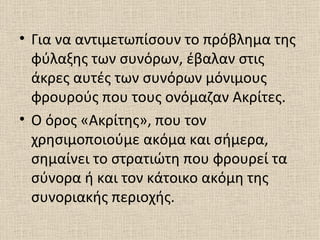 • Για να αντιμετωπίσουν το πρόβλημα της
  φύλαξης των συνόρων, έβαλαν στις
  άκρες αυτές των συνόρων μόνιμους
  φρουρούς που τους ονόμαζαν Ακρίτες.
• Ο όρος «Ακρίτης», που τον
  χρησιμοποιούμε ακόμα και σήμερα,
  σημαίνει το στρατιώτη που φρουρεί τα
  σύνορα ή και τον κάτοικο ακόμη της
  συνοριακής περιοχής.
 