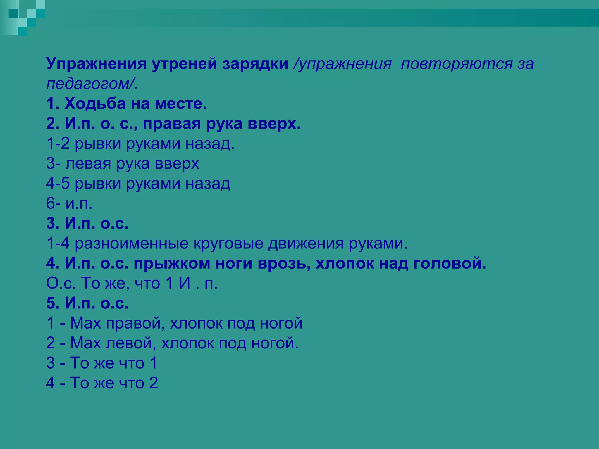 Упражнения утреней зарядки /упражнения повторяются за
педагогом/.
1. Ходьба на месте.
2. И.п. о. с., правая рука вверх.
1-2 рывки руками назад.
3- левая рука вверх
4-5 рывки руками назад
6- и.п.
3. И.п. о.с.
1-4 разноименные круговые движения руками.
4. И.п. о.с. прыжком ноги врозь, хлопок над головой.
О.с. То же, что 1 И . п.
5. И.п. о.с.
1 - Мах правой, хлопок под ногой
2 - Мах левой, хлопок под ногой.
3 - То же что 1
4 - То же что 2
 