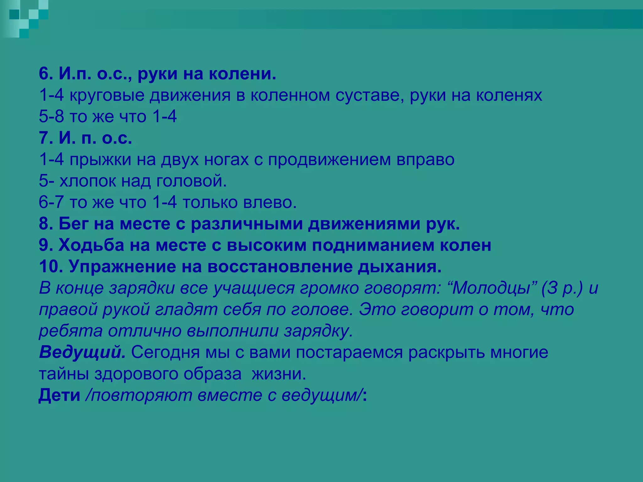 6. И.п. о.с., руки на колени.
1-4 круговые движения в коленном суставе, руки на коленях
5-8 то же что 1-4
7. И. п. о.с.
1-4 прыжки на двух ногах с продвижением вправо
5- хлопок над головой.
6-7 то же что 1-4 только влево.
8. Бег на месте с различными движениями рук.
9. Ходьба на месте с высоким подниманием колен
10. Упражнение на восстановление дыхания.
В конце зарядки все учащиеся громко говорят: “Молодцы” (З р.) и
правой рукой гладят себя по голове. Это говорит о том, что
ребята отлично выполнили зарядку.
Ведущий. Сегодня мы с вами постараемся раскрыть многие
тайны здорового образа жизни.
Дети /повторяют вместе с ведущим/:
 