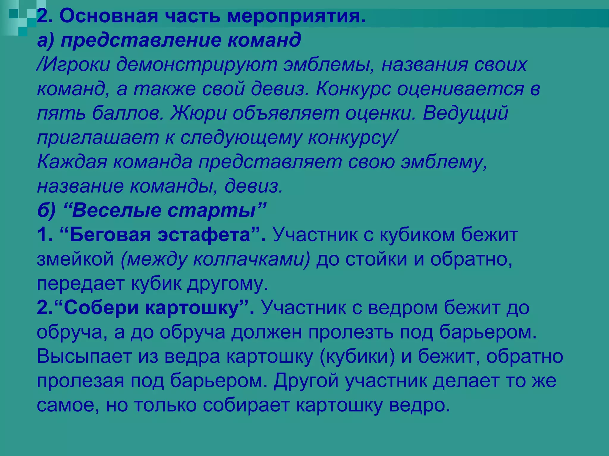 2. Основная часть мероприятия.
а) представление команд
/Игроки демонстрируют эмблемы, названия своих
команд, а также свой девиз. Конкурс оценивается в
пять баллов. Жюри объявляет оценки. Ведущий
приглашает к следующему конкурсу/
Каждая команда представляет свою эмблему,
название команды, девиз.
б) “Веселые старты”
1. “Беговая эстафета”. Участник с кубиком бежит
змейкой (между колпачками) до стойки и обратно,
передает кубик другому.
2.“Собери картошку”. Участник с ведром бежит до
обруча, а до обруча должен пролезть под барьером.
Высыпает из ведра картошку (кубики) и бежит, обратно
пролезая под барьером. Другой участник делает то же
самое, но только собирает картошку ведро.
 