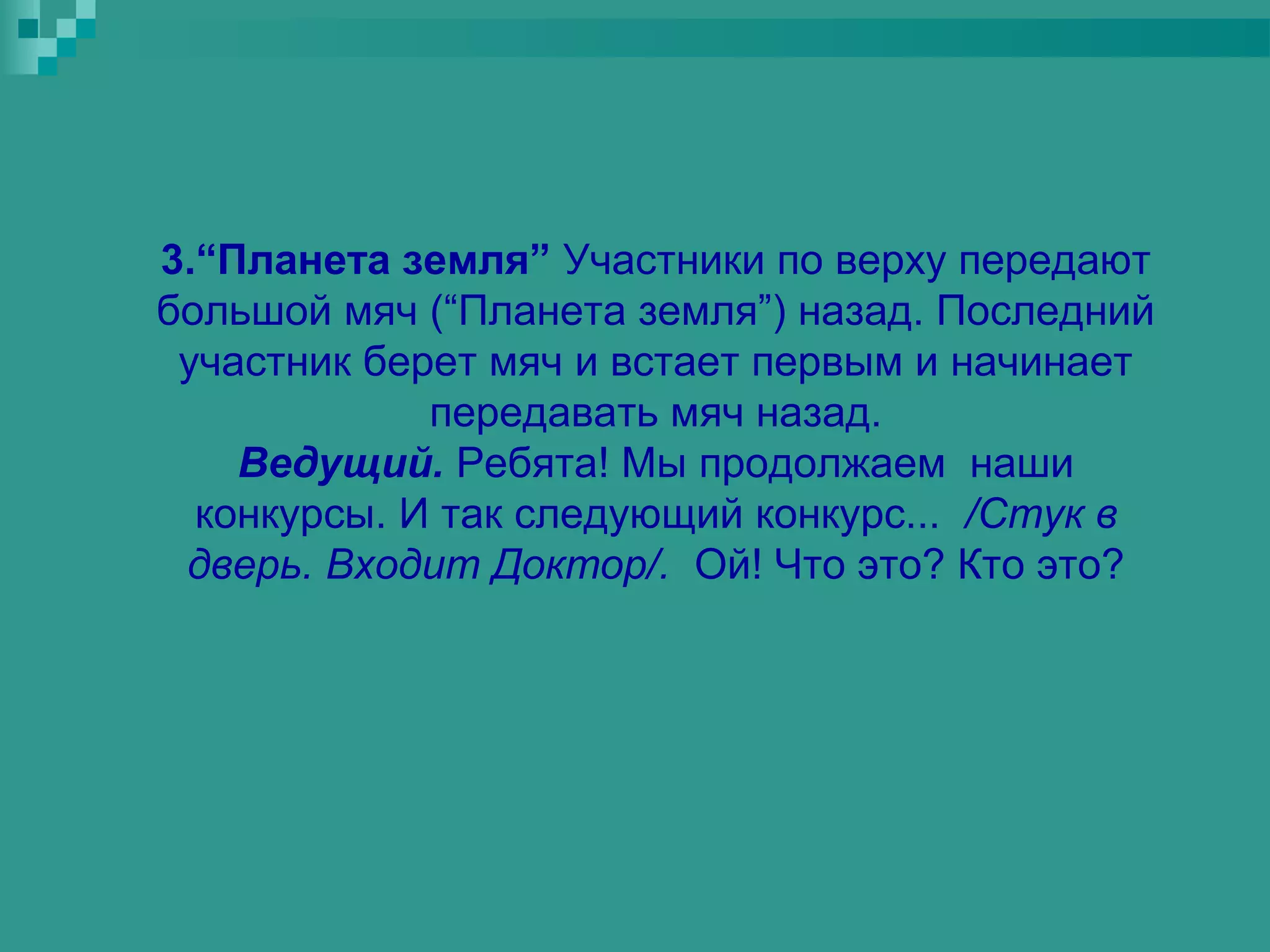 3.“Планета земля” Участники по верху передают
большой мяч (“Планета земля”) назад. Последний
 участник берет мяч и встает первым и начинает
             передавать мяч назад.
    Ведущий. Ребята! Мы продолжаем наши
  конкурсы. И так следующий конкурс... /Стук в
 дверь. Входит Доктор/. Ой! Что это? Кто это?
 