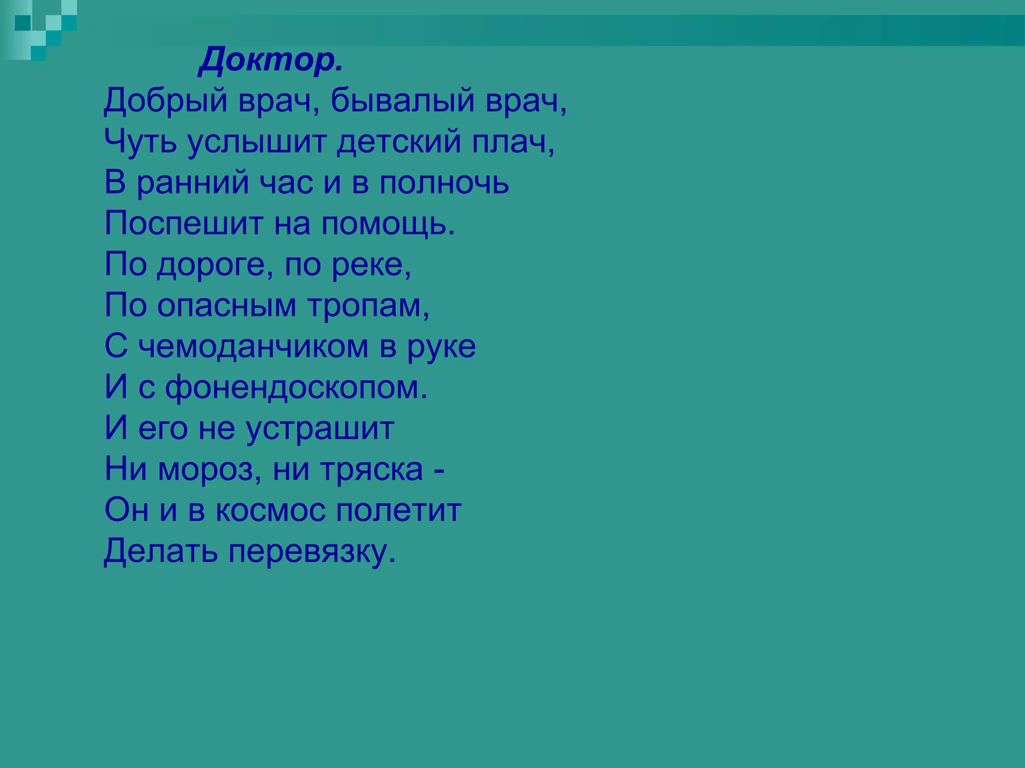 Доктор.
Добрый врач, бывалый врач,
Чуть услышит детский плач,
В ранний час и в полночь
Поспешит на помощь.
По дороге, по реке,
По опасным тропам,
С чемоданчиком в руке
И с фонендоскопом.
И его не устрашит
Ни мороз, ни тряска -
Он и в космос полетит
Делать перевязку.
 