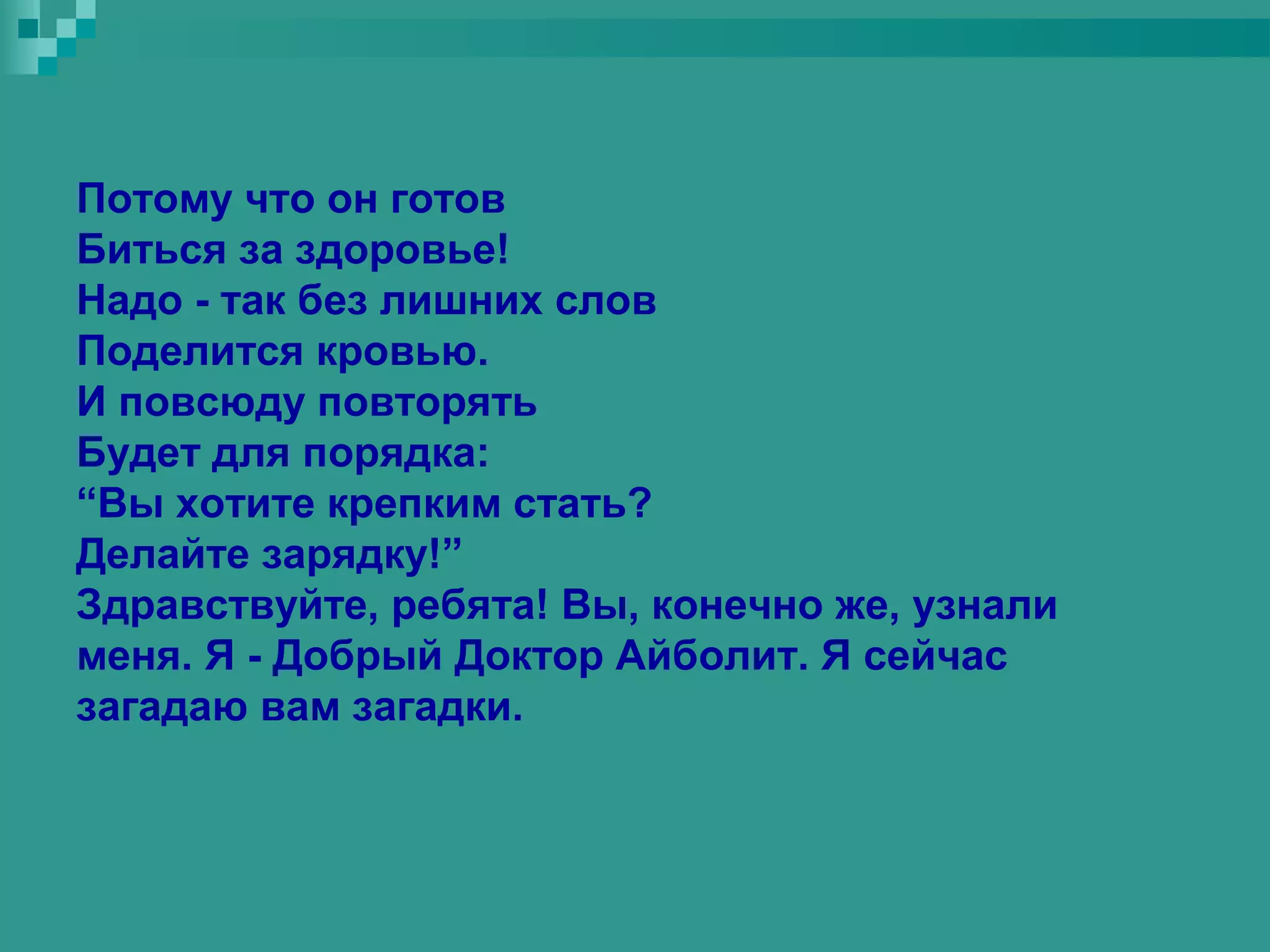 Потому что он готов
Биться за здоровье!
Надо - так без лишних слов
Поделится кровью.
И повсюду повторять
Будет для порядка:
“Вы хотите крепким стать?
Делайте зарядку!”
Здравствуйте, ребята! Вы, конечно же, узнали
меня. Я - Добрый Доктор Айболит. Я сейчас
загадаю вам загадки.
 