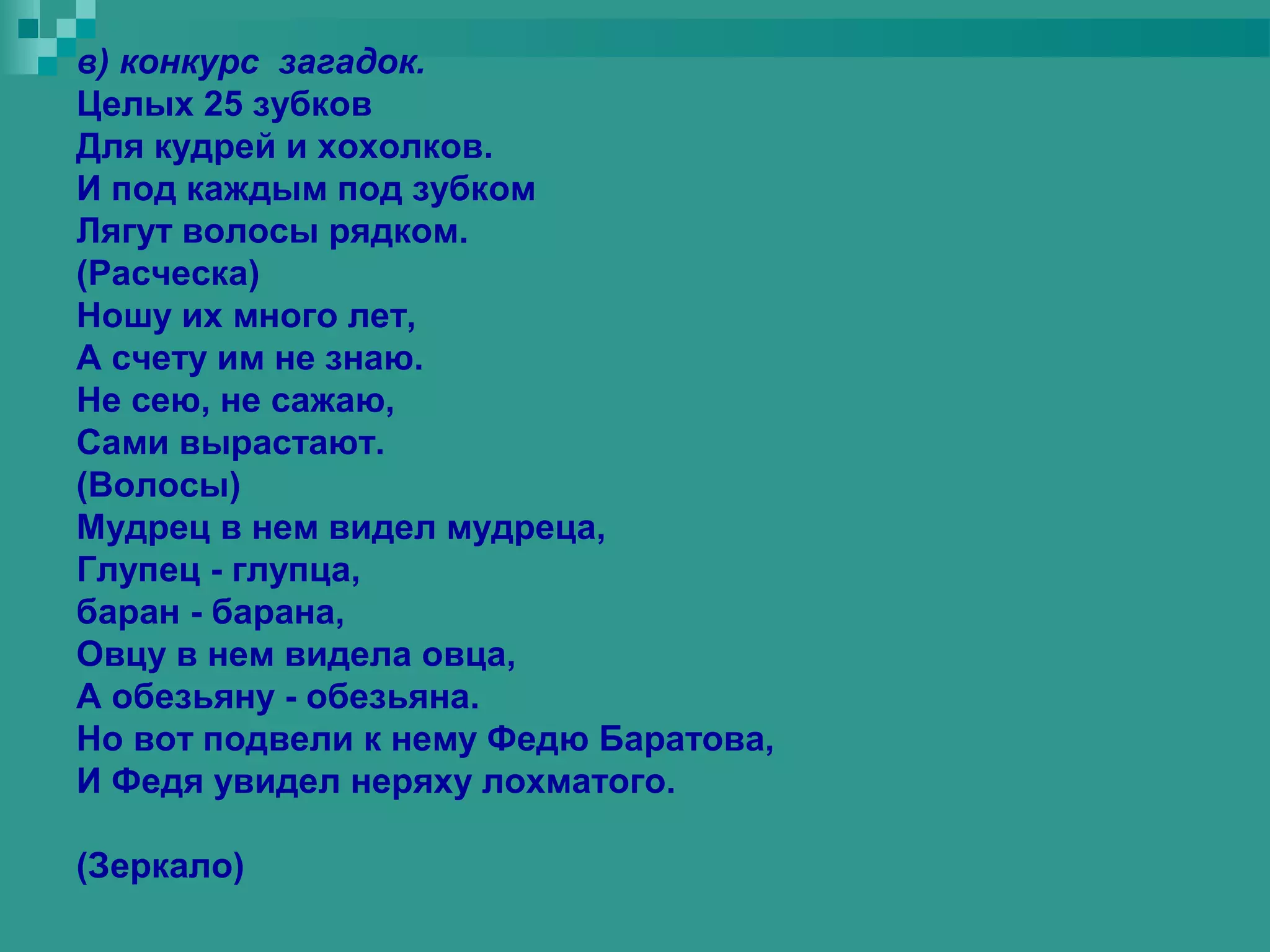 в) конкурс загадок.
Целых 25 зубков
Для кудрей и хохолков.
И под каждым под зубком
Лягут волосы рядком.
(Расческа)
Ношу их много лет,
А счету им не знаю.
Не сею, не сажаю,
Сами вырастают.
(Волосы)
Мудрец в нем видел мудреца,
Глупец - глупца,
баран - барана,
Овцу в нем видела овца,
А обезьяну - обезьяна.
Но вот подвели к нему Федю Баратова,
И Федя увидел неряху лохматого.

(Зеркало)
 