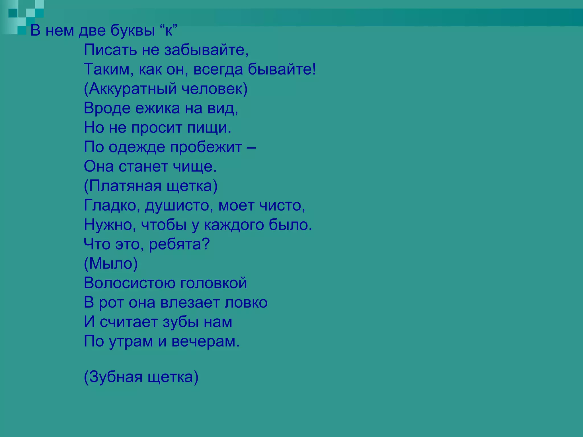 В нем две буквы “к”
      Писать не забывайте,
      Таким, как он, всегда бывайте!
      (Аккуратный человек)
      Вроде ежика на вид,
      Но не просит пищи.
      По одежде пробежит –
      Она станет чище.
      (Платяная щетка)
      Гладко, душисто, моет чисто,
      Нужно, чтобы у каждого было.
      Что это, ребята?
      (Мыло)
      Волосистою головкой
      В рот она влезает ловко
      И считает зубы нам
      По утрам и вечерам.

      (Зубная щетка)
 