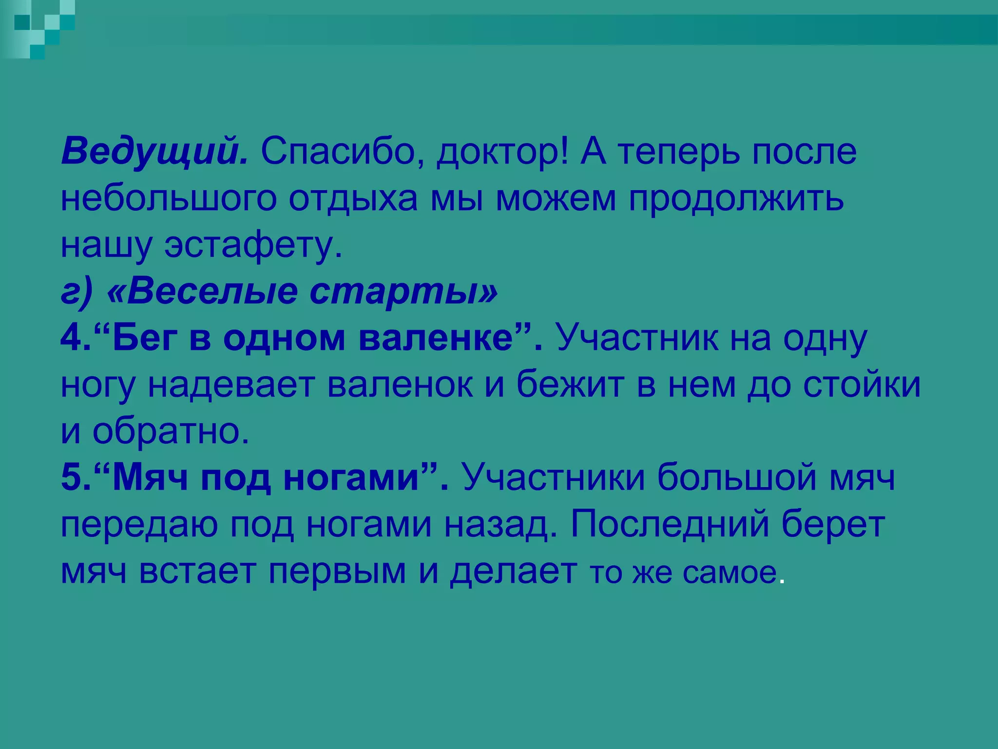 Ведущий. Спасибо, доктор! А теперь после
небольшого отдыха мы можем продолжить
нашу эстафету.
г) «Веселые старты»
4.“Бег в одном валенке”. Участник на одну
ногу надевает валенок и бежит в нем до стойки
и обратно.
5.“Мяч под ногами”. Участники большой мяч
передаю под ногами назад. Последний берет
мяч встает первым и делает то же самое.
 
