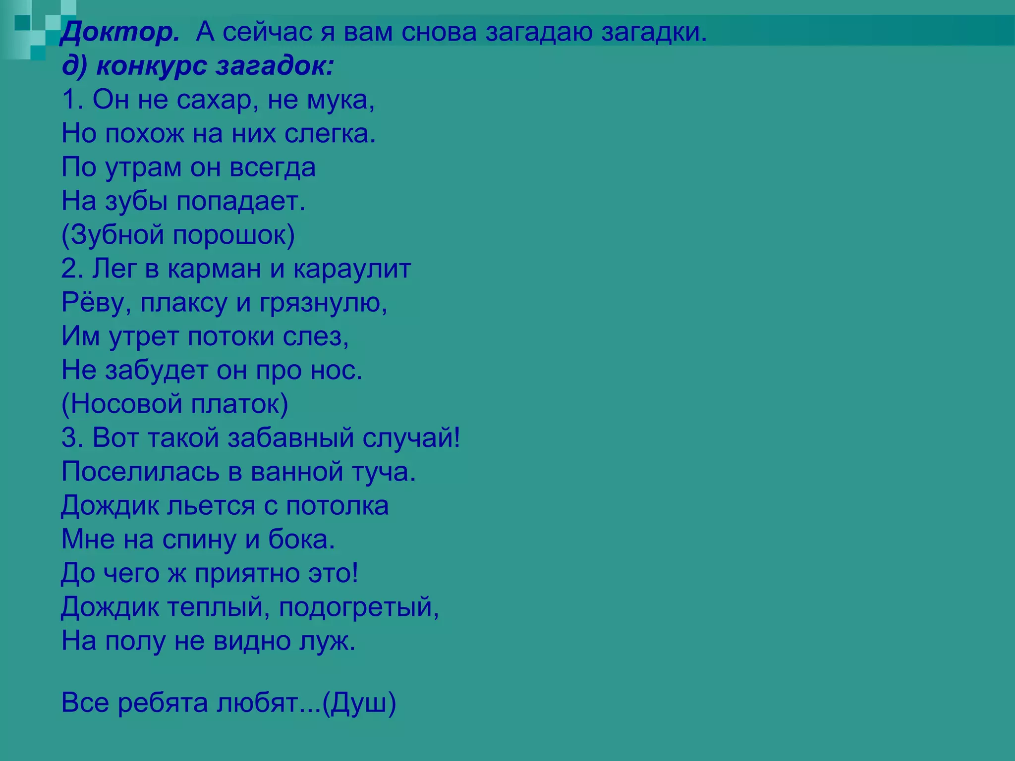 Доктор. А сейчас я вам снова загадаю загадки.
д) конкурс загадок:
1. Он не сахар, не мука,
Но похож на них слегка.
По утрам он всегда
На зубы попадает.
(Зубной порошок)
2. Лег в карман и караулит
Рёву, плаксу и грязнулю,
Им утрет потоки слез,
Не забудет он про нос.
(Носовой платок)
3. Вот такой забавный случай!
Поселилась в ванной туча.
Дождик льется с потолка
Мне на спину и бока.
До чего ж приятно это!
Дождик теплый, подогретый,
На полу не видно луж.

Все ребята любят...(Душ)
 