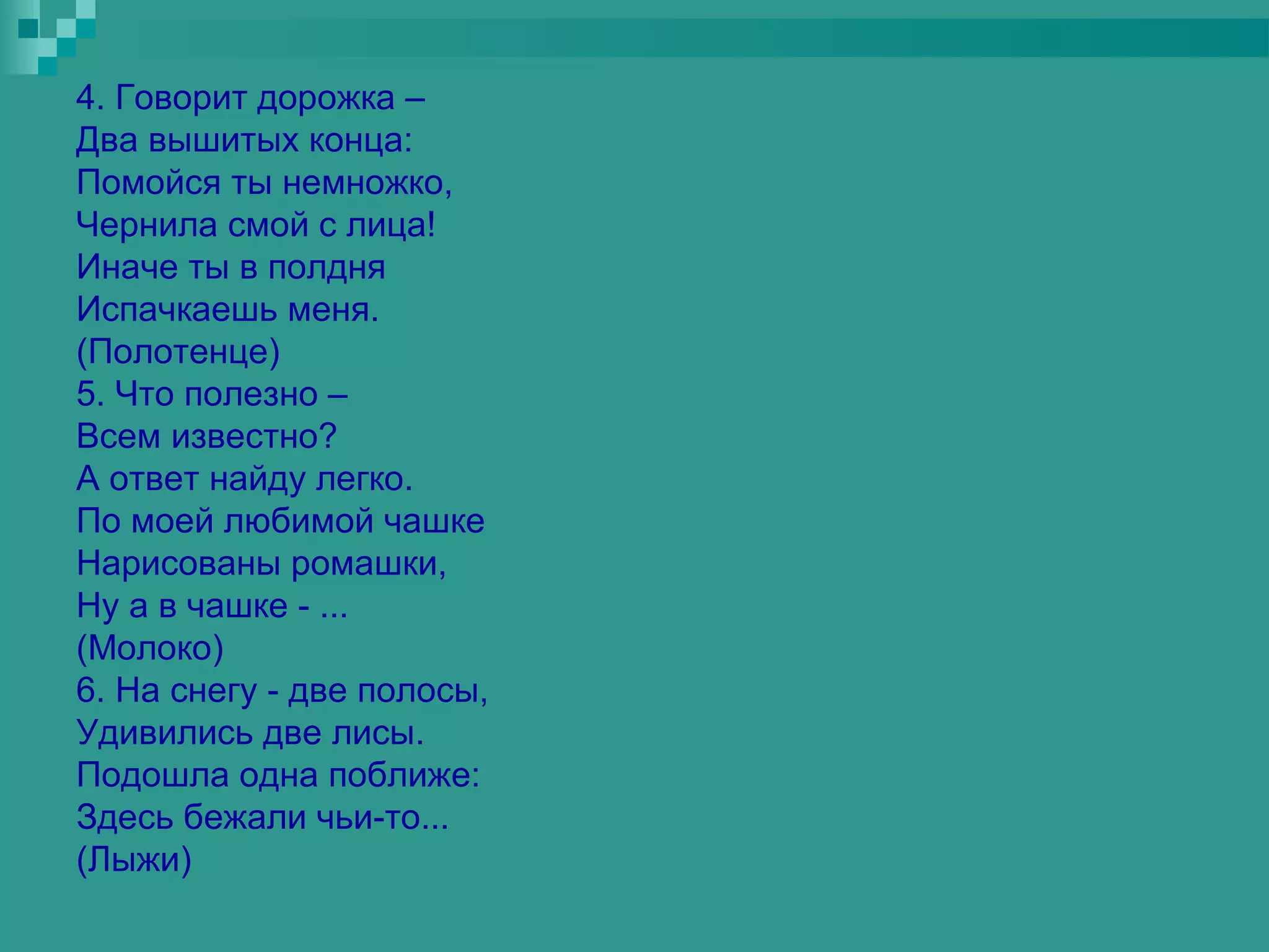 4. Говорит дорожка –
Два вышитых конца:
Помойся ты немножко,
Чернила смой с лица!
Иначе ты в полдня
Испачкаешь меня.
(Полотенце)
5. Что полезно –
Всем известно?
А ответ найду легко.
По моей любимой чашке
Нарисованы ромашки,
Ну а в чашке - ...
(Молоко)
6. На снегу - две полосы,
Удивились две лисы.
Подошла одна поближе:
Здесь бежали чьи-то...
(Лыжи)
 