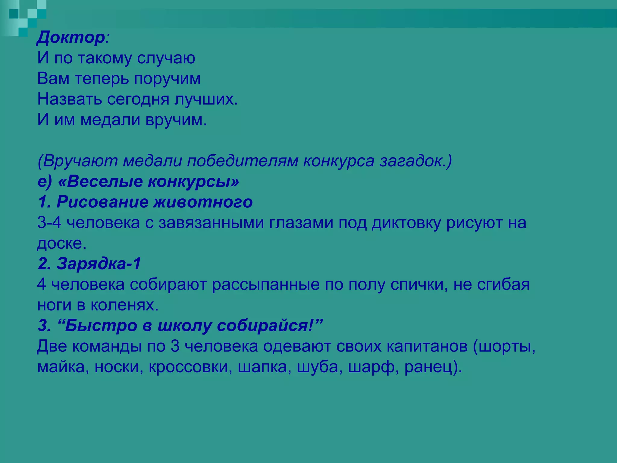 Доктор:
И по такому случаю
Вам теперь поручим
Назвать сегодня лучших.
И им медали вручим.

(Вручают медали победителям конкурса загадок.)
е) «Веселые конкурсы»
1. Рисование животного
3-4 человека с завязанными глазами под диктовку рисуют на
доске.
2. Зарядка-1
4 человека собирают рассыпанные по полу спички, не сгибая
ноги в коленях.
3. “Быстро в школу собирайся!”
Две команды по 3 человека одевают своих капитанов (шорты,
майка, носки, кроссовки, шапка, шуба, шарф, ранец).
 