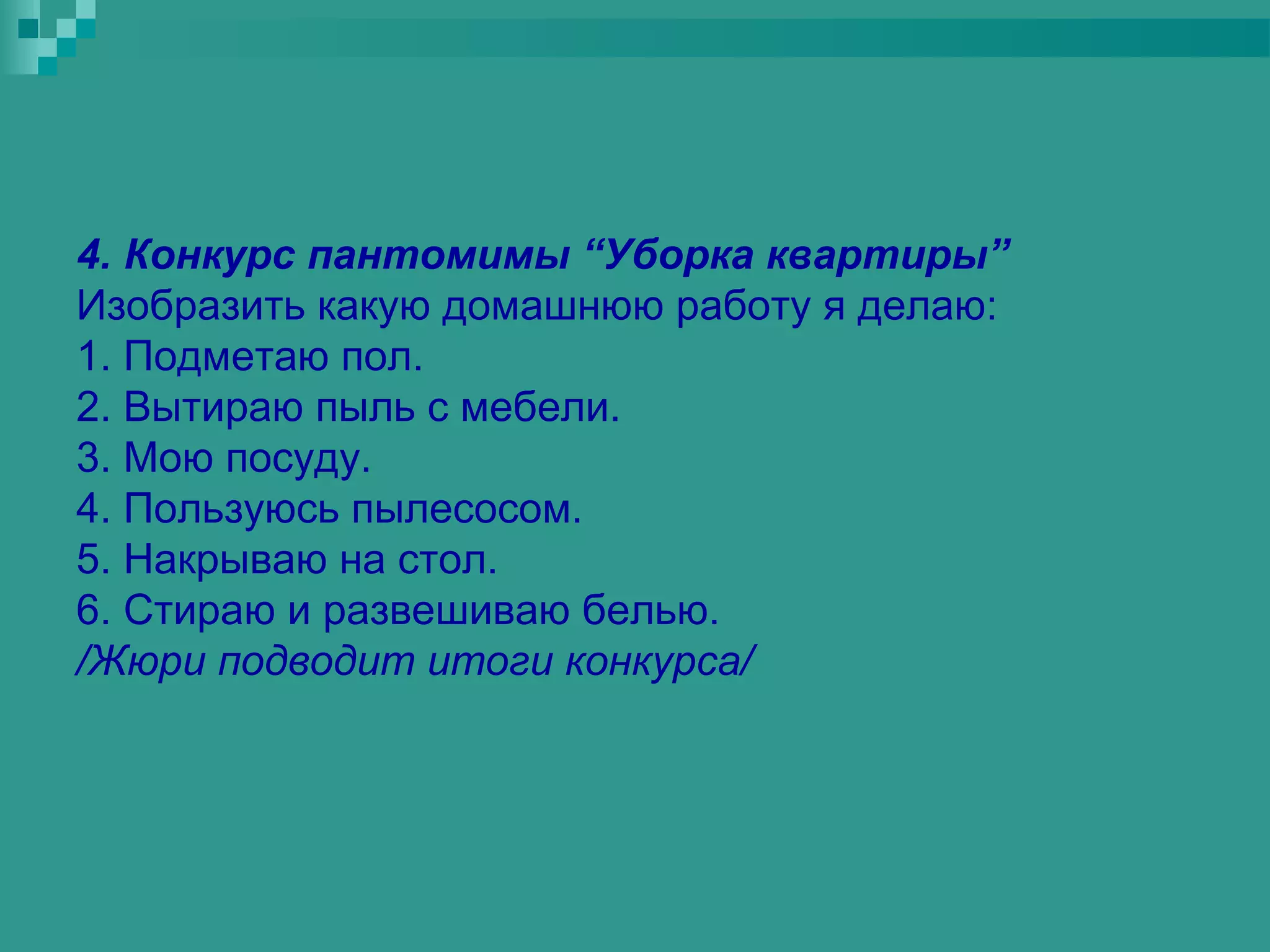 4. Конкурс пантомимы “Уборка квартиры”
Изобразить какую домашнюю работу я делаю:
1. Подметаю пол.
2. Вытираю пыль с мебели.
3. Мою посуду.
4. Пользуюсь пылесосом.
5. Накрываю на стол.
6. Стираю и развешиваю белью.
/Жюри подводит итоги конкурса/
 