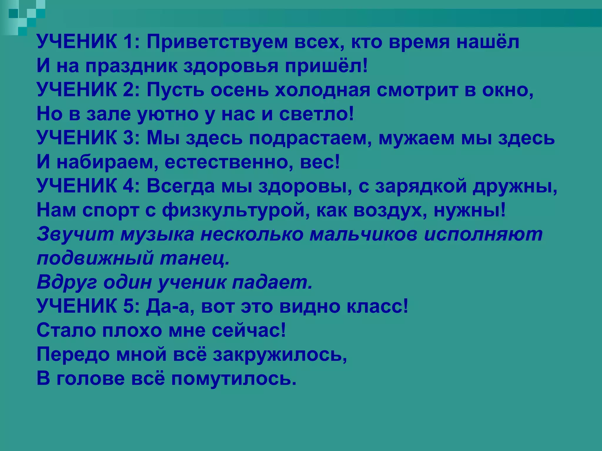 УЧЕНИК 1: Приветствуем всех, кто время нашёл
И на праздник здоровья пришёл!
УЧЕНИК 2: Пусть осень холодная смотрит в окно,
Но в зале уютно у нас и светло!
УЧЕНИК 3: Мы здесь подрастаем, мужаем мы здесь
И набираем, естественно, вес!
УЧЕНИК 4: Всегда мы здоровы, с зарядкой дружны,
Нам спорт с физкультурой, как воздух, нужны!
Звучит музыка несколько мальчиков исполняют
подвижный танец.
Вдруг один ученик падает.
УЧЕНИК 5: Да-а, вот это видно класс!
Стало плохо мне сейчас!
Передо мной всё закружилось,
В голове всё помутилось.
 