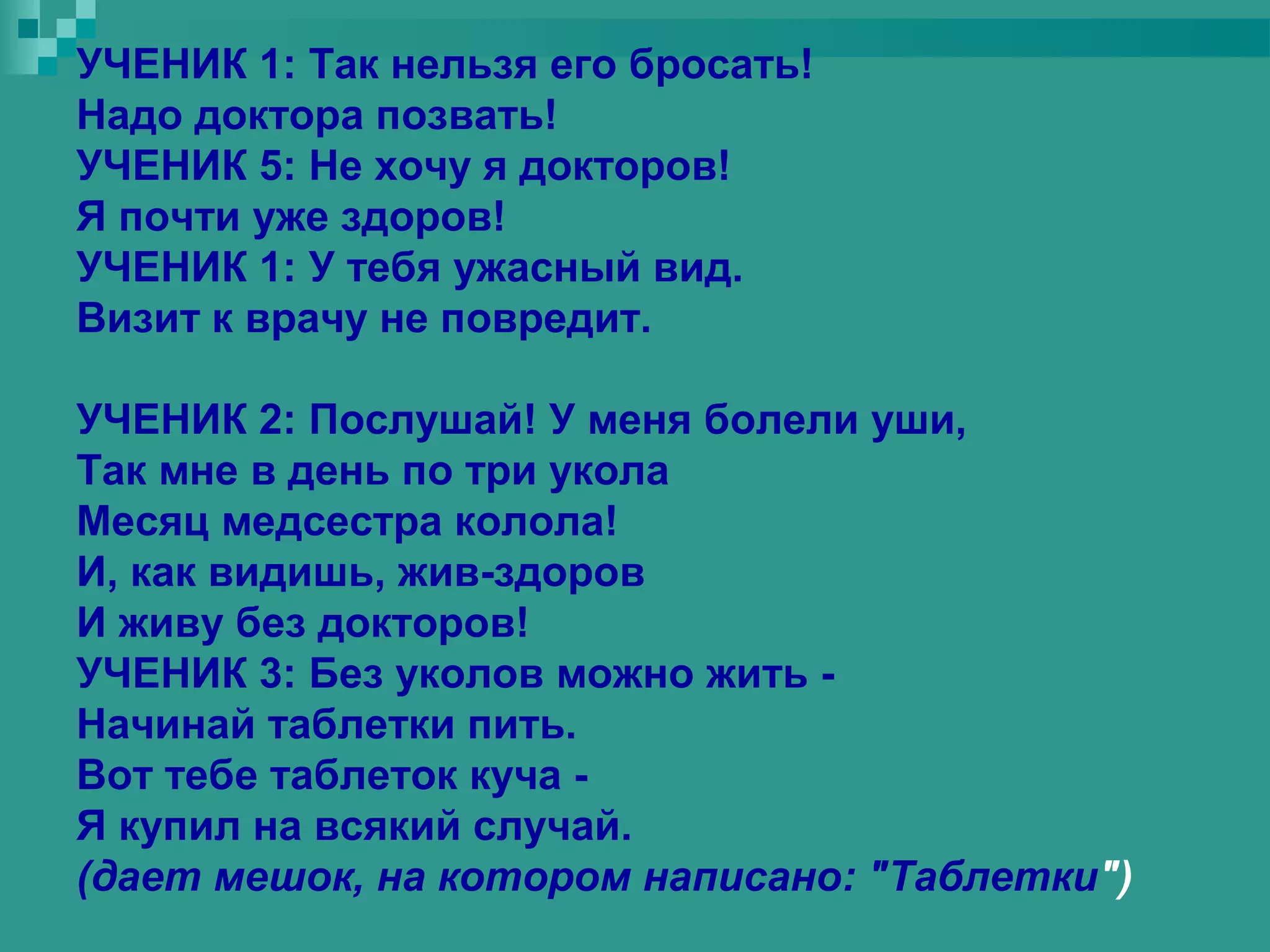 УЧЕНИК 1: Так нельзя его бросать!
Надо доктора позвать!
УЧЕНИК 5: Не хочу я докторов!
Я почти уже здоров!
УЧЕНИК 1: У тебя ужасный вид.
Визит к врачу не повредит.

УЧЕНИК 2: Послушай! У меня болели уши,
Так мне в день по три укола
Месяц медсестра колола!
И, как видишь, жив-здоров
И живу без докторов!
УЧЕНИК 3: Без уколов можно жить -
Начинай таблетки пить.
Вот тебе таблеток куча -
Я купил на всякий случай.
(дает мешок, на котором написано: "Таблетки")
 