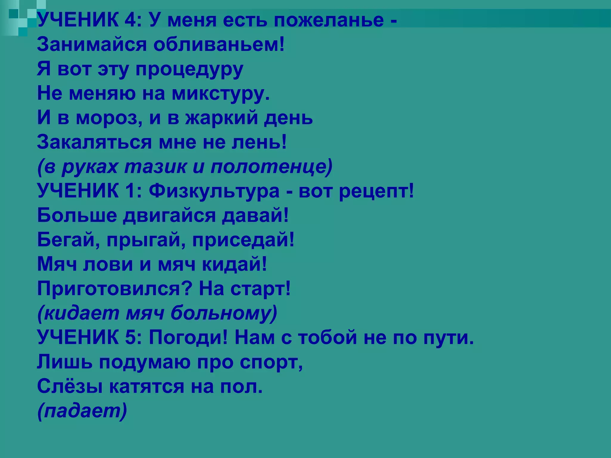 УЧЕНИК 4: У меня есть пожеланье -
Занимайся обливаньем!
Я вот эту процедуру
Не меняю на микстуру.
И в мороз, и в жаркий день
Закаляться мне не лень!
(в руках тазик и полотенце)
УЧЕНИК 1: Физкультура - вот рецепт!
Больше двигайся давай!
Бегай, прыгай, приседай!
Мяч лови и мяч кидай!
Приготовился? На старт!
(кидает мяч больному)
УЧЕНИК 5: Погоди! Нам с тобой не по пути.
Лишь подумаю про спорт,
Слёзы катятся на пол.
(падает)
 