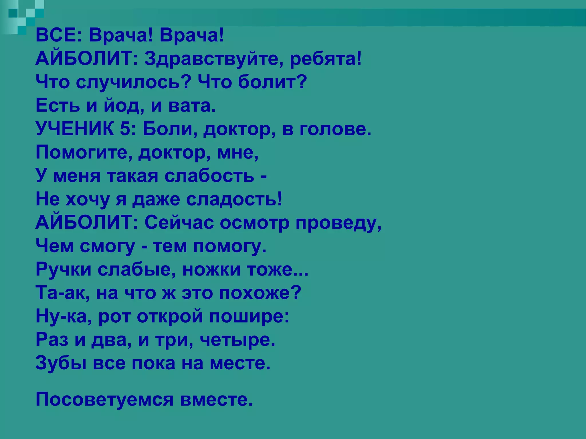 ВСЕ: Врача! Врача!
АЙБОЛИТ: Здравствуйте, ребята!
Что случилось? Что болит?
Есть и йод, и вата.
УЧЕНИК 5: Боли, доктор, в голове.
Помогите, доктор, мне,
У меня такая слабость -
Не хочу я даже сладость!
АЙБОЛИТ: Сейчас осмотр проведу,
Чем смогу - тем помогу.
Ручки слабые, ножки тоже...
Та-ак, на что ж это похоже?
Ну-ка, рот открой пошире:
Раз и два, и три, четыре.
Зубы все пока на месте.
Посоветуемся вместе.
 