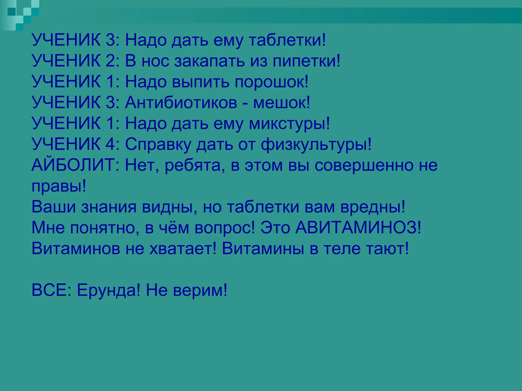 УЧЕНИК 3: Надо дать ему таблетки!
УЧЕНИК 2: В нос закапать из пипетки!
УЧЕНИК 1: Надо выпить порошок!
УЧЕНИК 3: Антибиотиков - мешок!
УЧЕНИК 1: Надо дать ему микстуры!
УЧЕНИК 4: Справку дать от физкультуры!
АЙБОЛИТ: Нет, ребята, в этом вы совершенно не
правы!
Ваши знания видны, но таблетки вам вредны!
Мне понятно, в чём вопрос! Это АВИТАМИНОЗ!
Витаминов не хватает! Витамины в теле тают!

ВСЕ: Ерунда! Не верим!
 