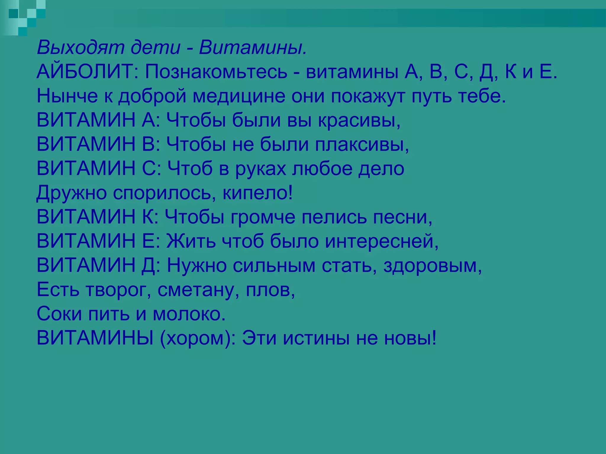 Выходят дети - Витамины.
АЙБОЛИТ: Познакомьтесь - витамины А, В, С, Д, К и Е.
Нынче к доброй медицине они покажут путь тебе.
ВИТАМИН А: Чтобы были вы красивы,
ВИТАМИН В: Чтобы не были плаксивы,
ВИТАМИН С: Чтоб в руках любое дело
Дружно спорилось, кипело!
ВИТАМИН К: Чтобы громче пелись песни,
ВИТАМИН Е: Жить чтоб было интересней,
ВИТАМИН Д: Нужно сильным стать, здоровым,
Есть творог, сметану, плов,
Соки пить и молоко.
ВИТАМИНЫ (хором): Эти истины не новы!
 