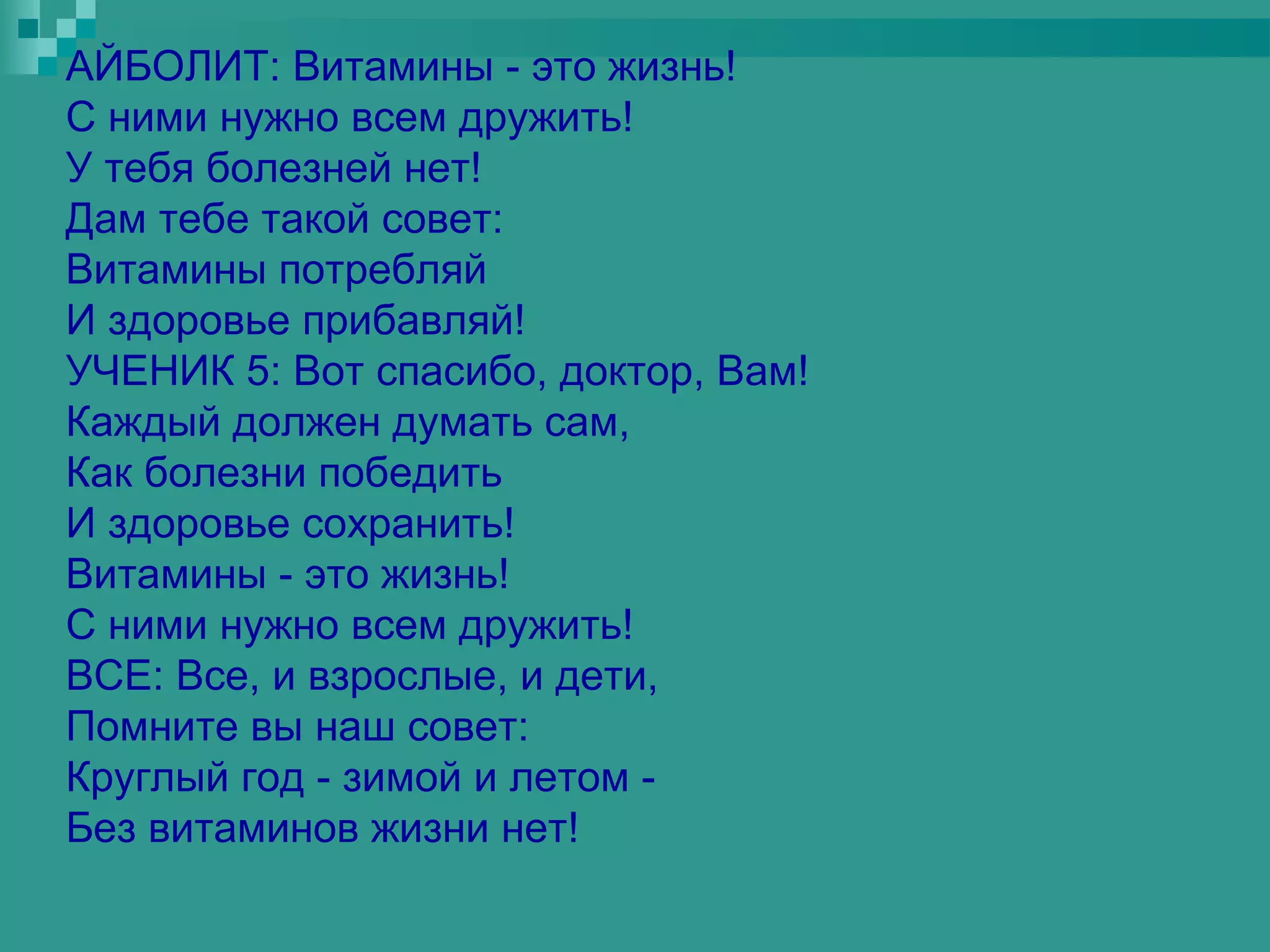 АЙБОЛИТ: Витамины - это жизнь!
С ними нужно всем дружить!
У тебя болезней нет!
Дам тебе такой совет:
Витамины потребляй
И здоровье прибавляй!
УЧЕНИК 5: Вот спасибо, доктор, Вам!
Каждый должен думать сам,
Как болезни победить
И здоровье сохранить!
Витамины - это жизнь!
С ними нужно всем дружить!
ВСЕ: Все, и взрослые, и дети,
Помните вы наш совет:
Круглый год - зимой и летом -
Без витаминов жизни нет!
 
