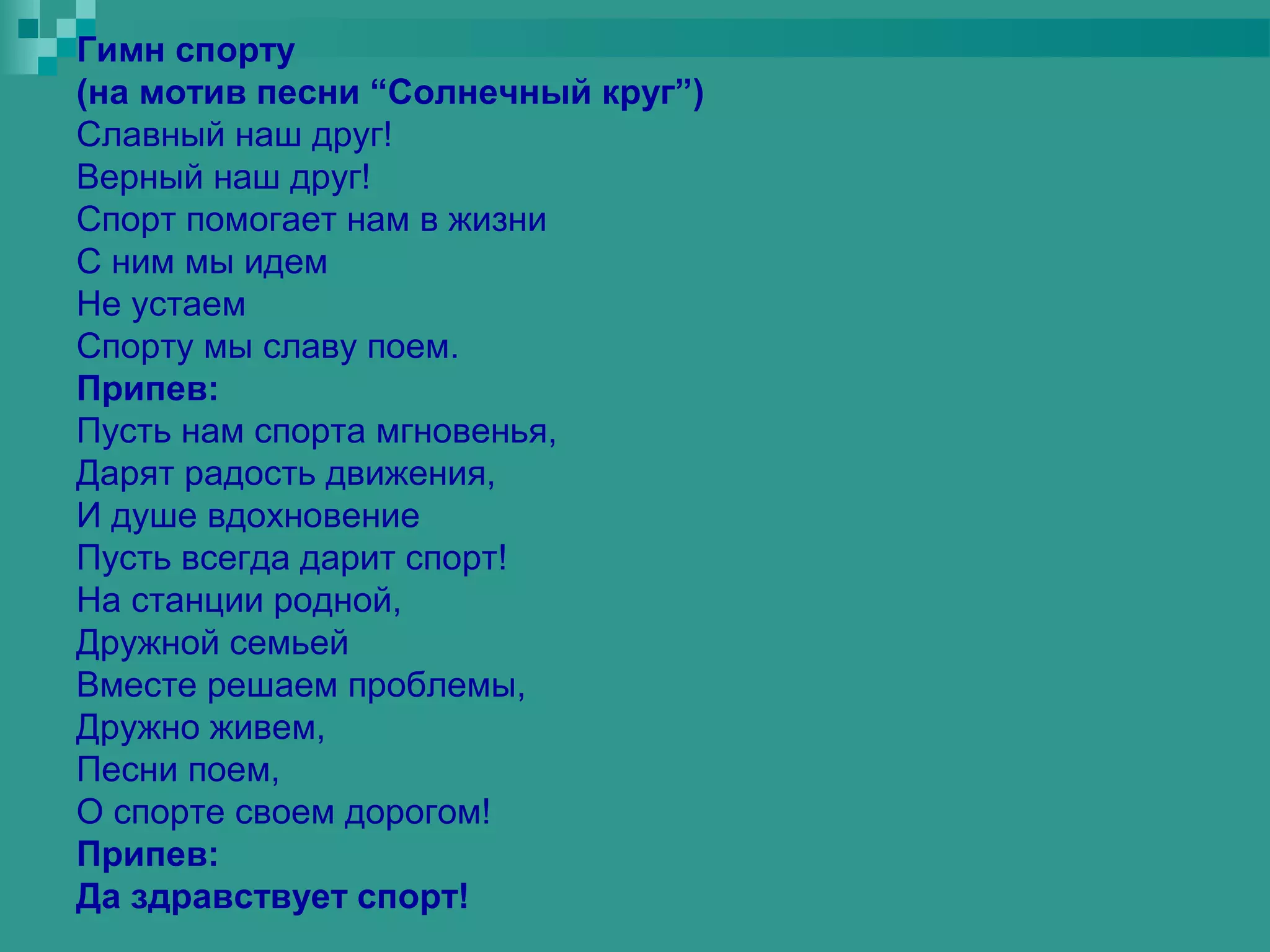 Гимн спорту
(на мотив песни “Солнечный круг”)
Славный наш друг!
Верный наш друг!
Спорт помогает нам в жизни
С ним мы идем
Не устаем
Спорту мы славу поем.
Припев:
Пусть нам спорта мгновенья,
Дарят радость движения,
И душе вдохновение
Пусть всегда дарит спорт!
На станции родной,
Дружной семьей
Вместе решаем проблемы,
Дружно живем,
Песни поем,
О спорте своем дорогом!
Припев:
Да здравствует спорт!
 