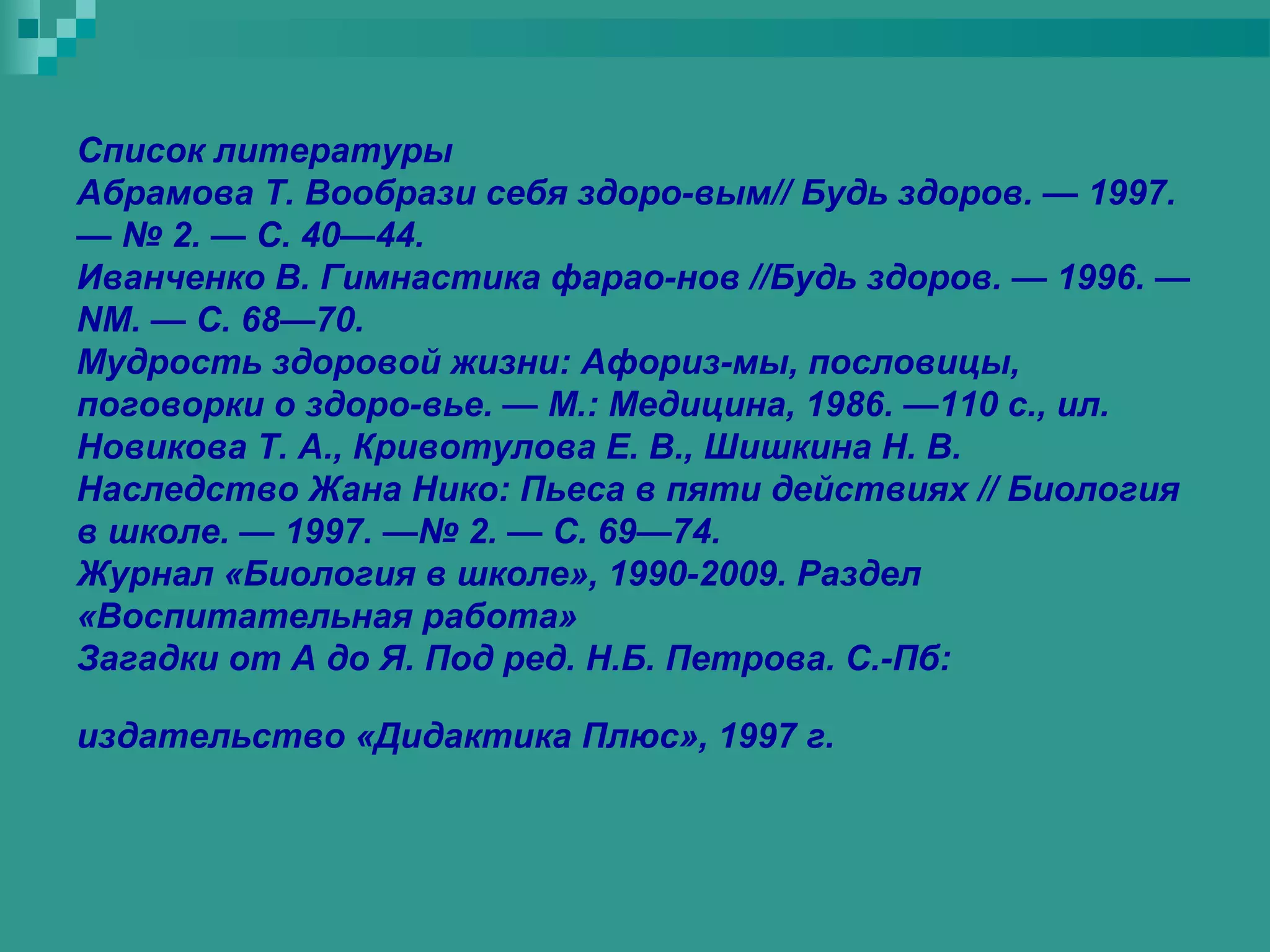 Список литературы
Абрамова Т. Вообрази себя здоро-вым// Будь здоров. — 1997.
— № 2. — С. 40—44.
Иванченко В. Гимнастика фарао-нов //Будь здоров. — 1996. —
NM. — С. 68—70.
Мудрость здоровой жизни: Афориз-мы, пословицы,
поговорки о здоро-вье. — М.: Медицина, 1986. —110 с., ил.
Новикова Т. А., Кривотулова Е. В., Шишкина Н. В.
Наследство Жана Нико: Пьеса в пяти действиях // Биология
в школе. — 1997. —№ 2. — С. 69—74.
Журнал «Биология в школе», 1990-2009. Раздел
«Воспитательная работа»
Загадки от А до Я. Под ред. Н.Б. Петрова. С.-Пб:

издательство «Дидактика Плюс», 1997 г.
 