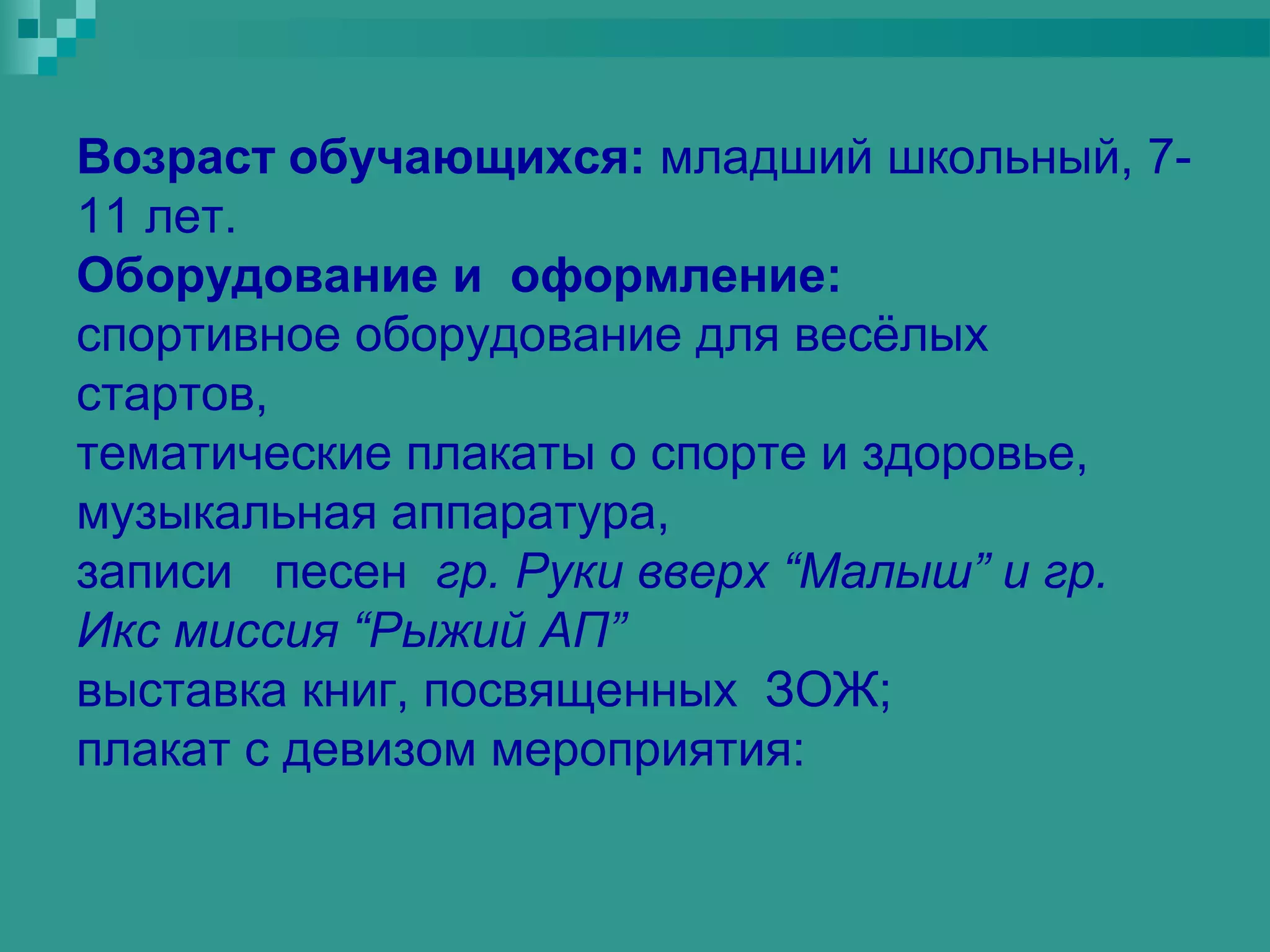 Возраст обучающихся: младший школьный, 7-
11 лет.
Оборудование и оформление:
спортивное оборудование для весёлых
стартов,
тематические плакаты о спорте и здоровье,
музыкальная аппаратура,
записи песен гр. Руки вверх “Малыш” и гр.
Икс миссия “Рыжий АП”
выставка книг, посвященных ЗОЖ;
плакат с девизом мероприятия:
 
