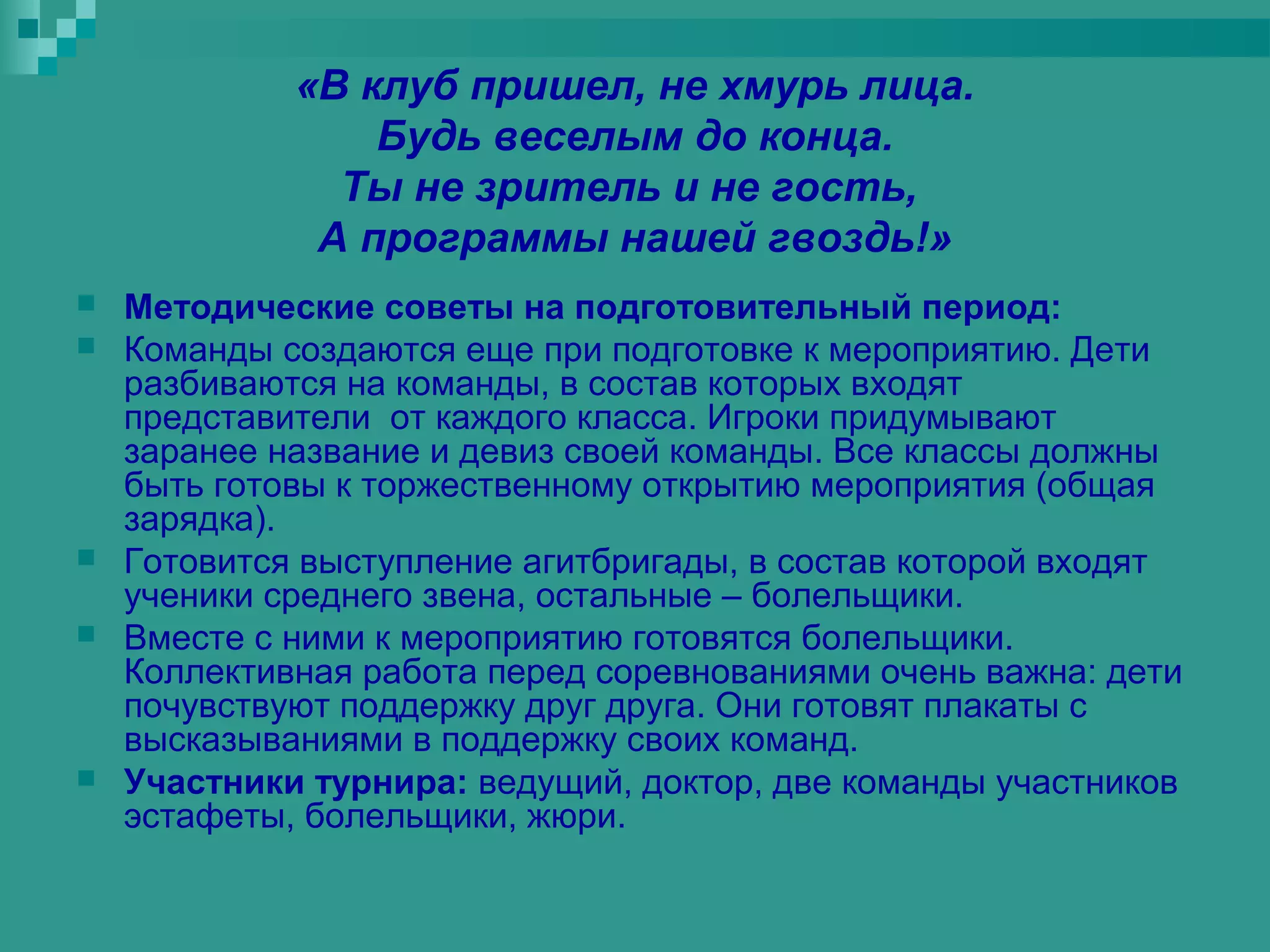 «В клуб пришел, не хмурь лица.
                 Будь веселым до конца.
               Ты не зритель и не гость,
              А программы нашей гвоздь!»
   Методические советы на подготовительный период:
   Команды создаются еще при подготовке к мероприятию. Дети
    разбиваются на команды, в состав которых входят
    представители от каждого класса. Игроки придумывают
    заранее название и девиз своей команды. Все классы должны
    быть готовы к торжественному открытию мероприятия (общая
    зарядка).
   Готовится выступление агитбригады, в состав которой входят
    ученики среднего звена, остальные – болельщики.
   Вместе с ними к мероприятию готовятся болельщики.
    Коллективная работа перед соревнованиями очень важна: дети
    почувствуют поддержку друг друга. Они готовят плакаты с
    высказываниями в поддержку своих команд.
   Участники турнира: ведущий, доктор, две команды участников
    эстафеты, болельщики, жюри.
 