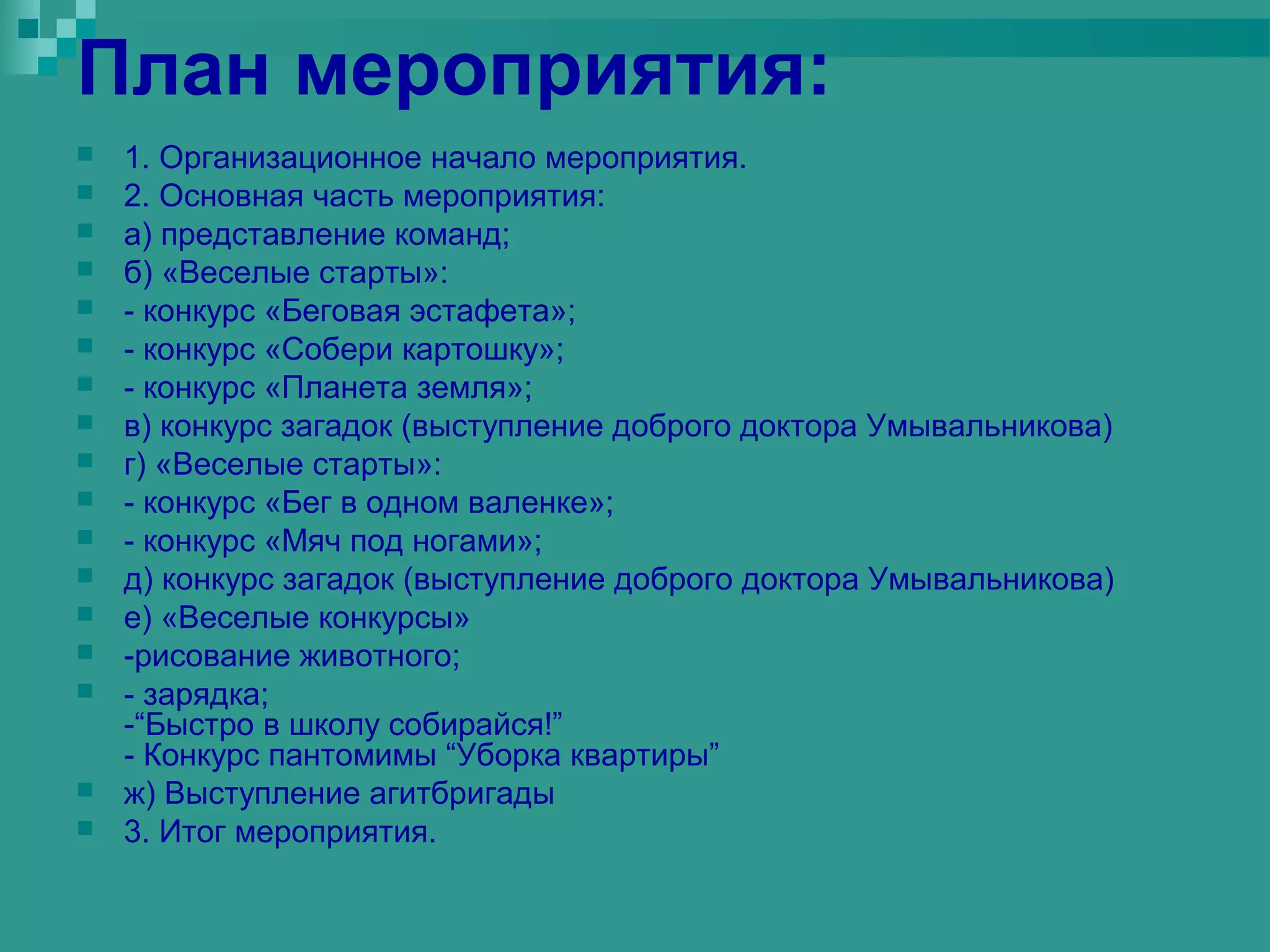 План мероприятия:
   1. Организационное начало мероприятия.
   2. Основная часть мероприятия:
   а) представление команд;
   б) «Веселые старты»:
   - конкурс «Беговая эстафета»;
   - конкурс «Собери картошку»;
   - конкурс «Планета земля»;
   в) конкурс загадок (выступление доброго доктора Умывальникова)
   г) «Веселые старты»:
   - конкурс «Бег в одном валенке»;
   - конкурс «Мяч под ногами»;
   д) конкурс загадок (выступление доброго доктора Умывальникова)
   е) «Веселые конкурсы»
   -рисование животного;
   - зарядка;
    -“Быстро в школу собирайся!”
    - Конкурс пантомимы “Уборка квартиры”
   ж) Выступление агитбригады
   3. Итог мероприятия.
 