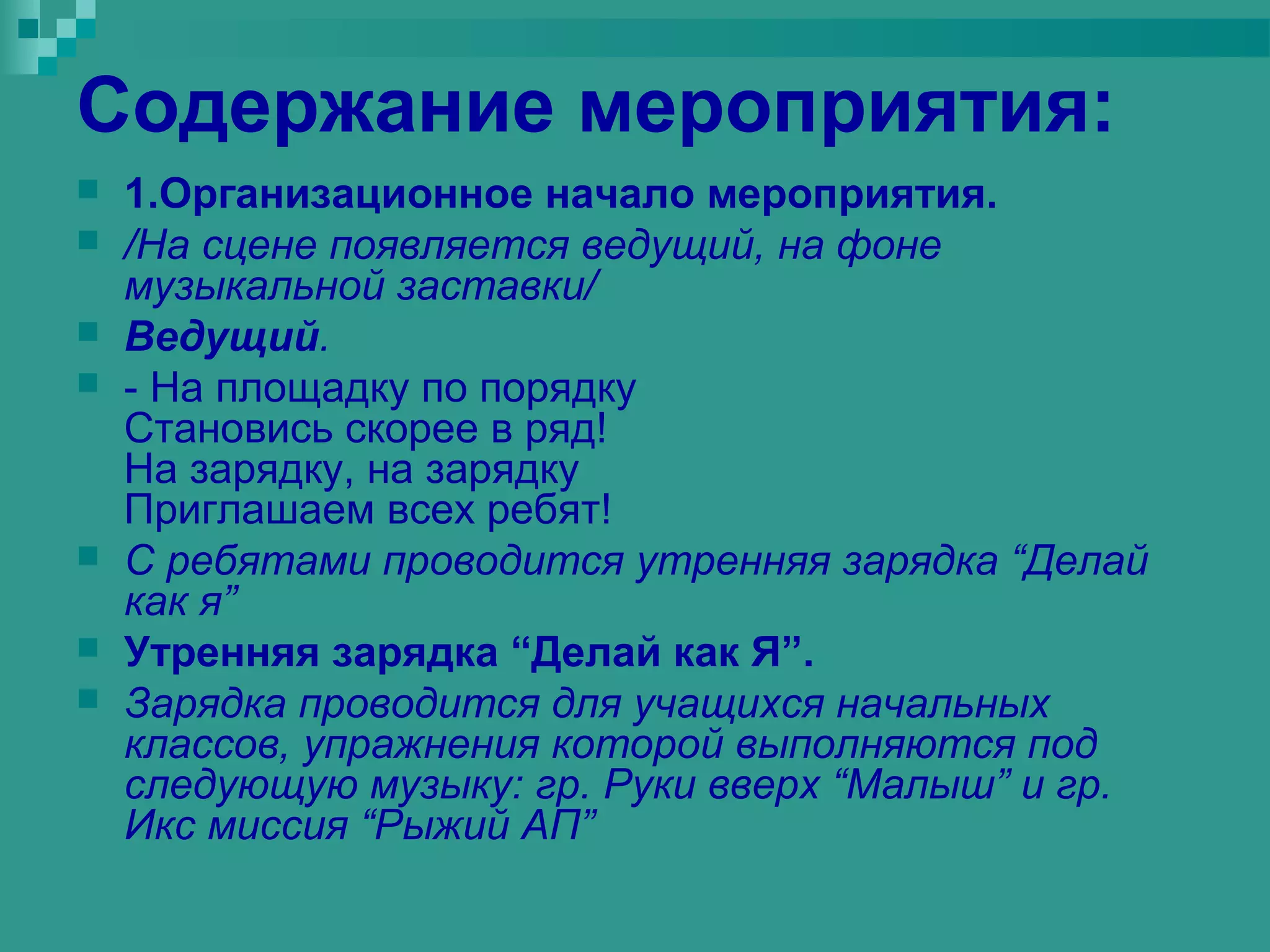 Содержание мероприятия:
   1.Организационное начало мероприятия.
   /На сцене появляется ведущий, на фоне
    музыкальной заставки/
   Ведущий.
   - На площадку по порядку
    Становись скорее в ряд!
    На зарядку, на зарядку
    Приглашаем всех ребят!
   С ребятами проводится утренняя зарядка “Делай
    как я”
   Утренняя зарядка “Делай как Я”.
   Зарядка проводится для учащихся начальных
    классов, упражнения которой выполняются под
    следующую музыку: гр. Руки вверх “Малыш” и гр.
    Икс миссия “Рыжий АП”
 