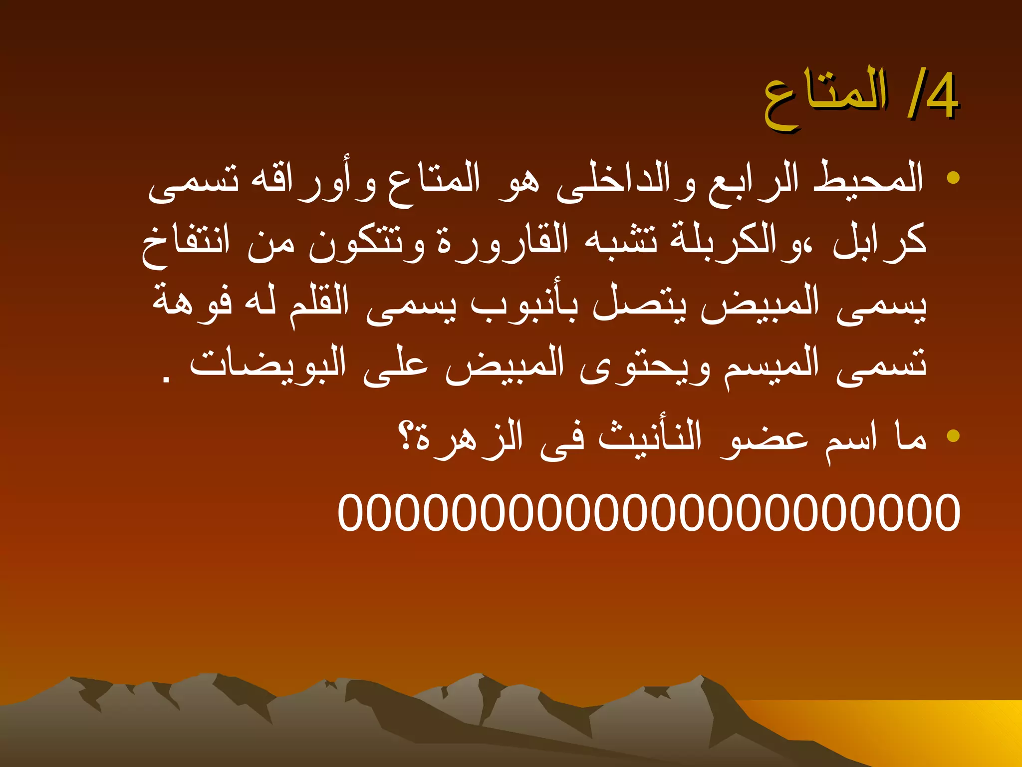 ‫4/ المتاع‬
‫• المحيط الرابع والداخلى هو المتاع وأوراقه تسمى‬
‫كرابل ،والكربلة تشبه القارورة وتتكون من انتفاخ‬
‫يسمى المبيض يتصل بأنبوب يسمى القلم له فوهة‬
 ‫تسمى الميسم ويحتوى المبيض على البويضات .‬
               ‫• ما اسم عضو النأنيث فى الزهرة؟‬
            ‫0000000000000000000000‬
 