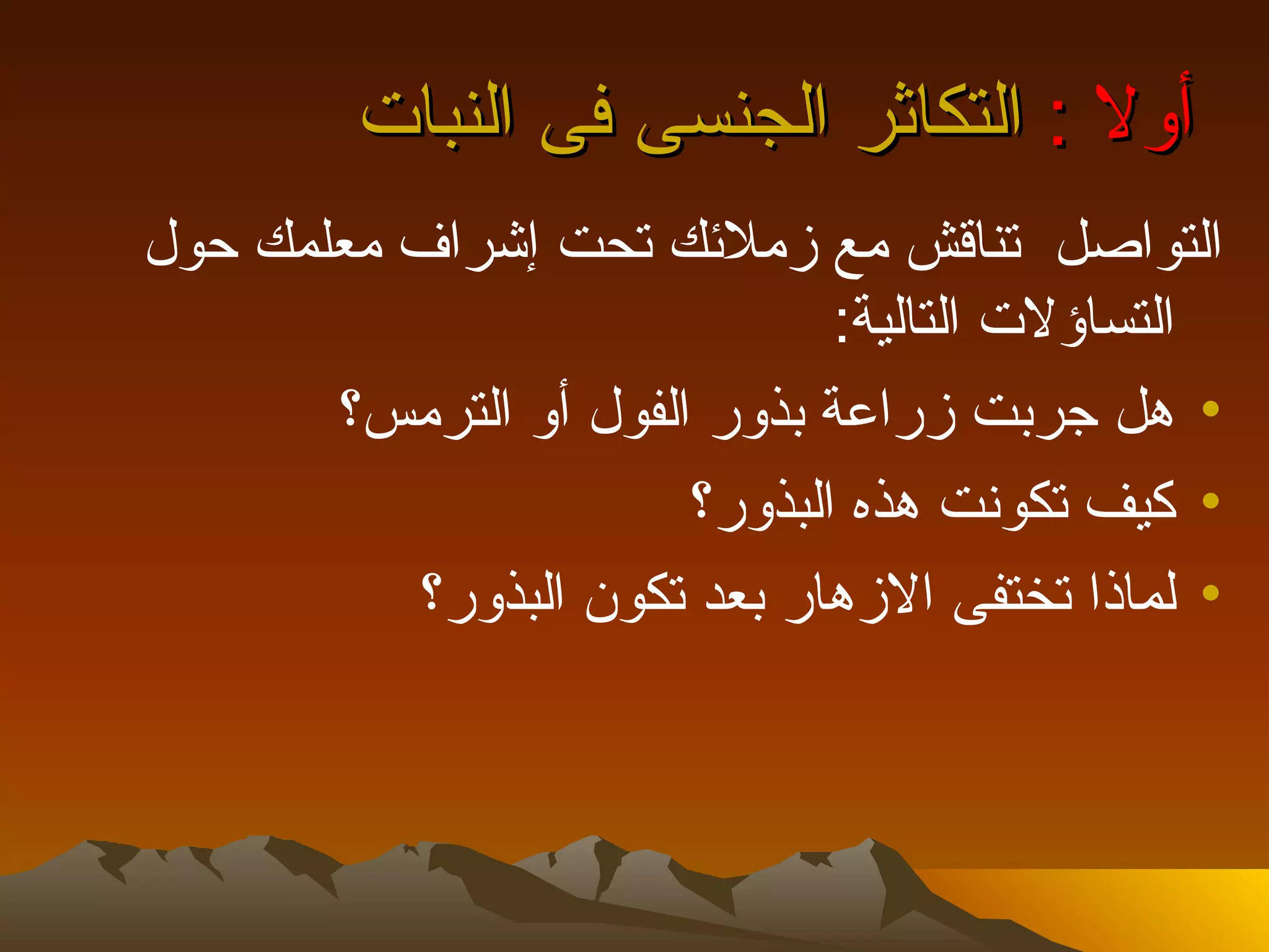 ‫أول : التكاثر الجنسى فى النبات‬
‫التواصل تناقش مع زملئك تحت إشراف معلمك حول‬
                              ‫التساؤلت التالية:‬
       ‫• هل جربت زراعة بذور الفول أو الترمس؟‬
                       ‫• كيف تكونت هذه البذور؟‬
          ‫• لماذا تختفى الزهار بعد تكون البذور؟‬
 