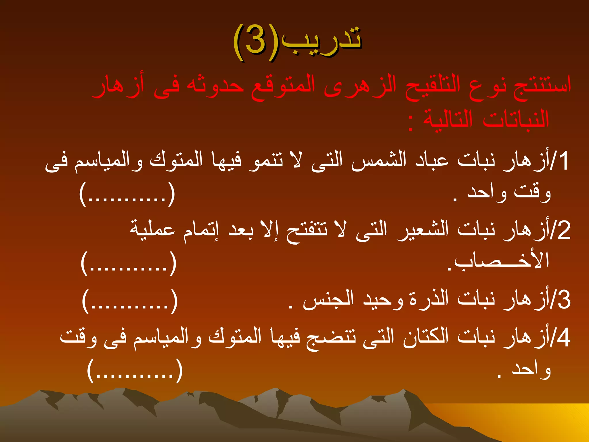 ‫تدريب)3(‬
     ‫استنتج نوع التلقيح الزهرى المتوقع حدوثه فى أزهار‬
                                   ‫النباتات التالية :‬
‫1/أزهار نبات عباد الشمس التى ل تنمو فيها المتوك والمياسم فى‬
   ‫)...........(‬                                 ‫وقت واحد .‬
           ‫2/أزهار نبات الشعير التى ل تتفتح إل بعد إتمام عملية‬
    ‫)...........(‬                               ‫الخـــصاب.‬
    ‫)...........(‬             ‫3/أزهار نبات الذرة وحيد الجنس .‬
 ‫4/أزهار نبات الكتان التى تنضج فيها المتوك والمياسم فى وقت‬
     ‫)...........(‬                                    ‫واحد .‬
 