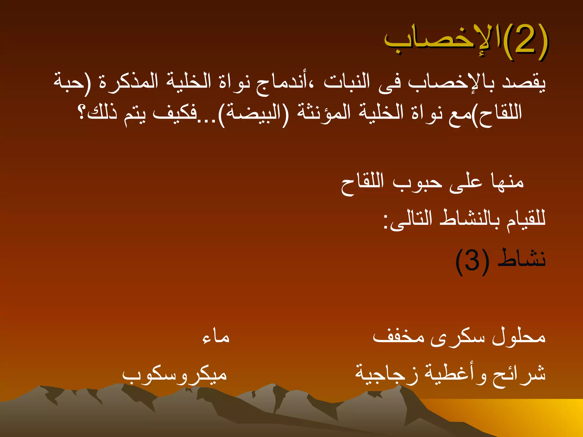 ‫)2(الخصاب‬
‫يقصد بالخصاب فى النبات ،أندماج نواة الخلية المذكرة )حبة‬
   ‫اللقاح(مع نواة الخلية المؤنثة )البيضة(...فكيف يتم ذلك؟‬

                                 ‫منها على حبوب اللقاح‬
                                       ‫للقيام بالنشاط التالى:‬
                                                ‫نشاط )3(‬

             ‫ماء‬                     ‫محلول سكرى مخفف‬
       ‫ميكروسكوب‬                   ‫شرائح وأغطية زجاجية‬
 