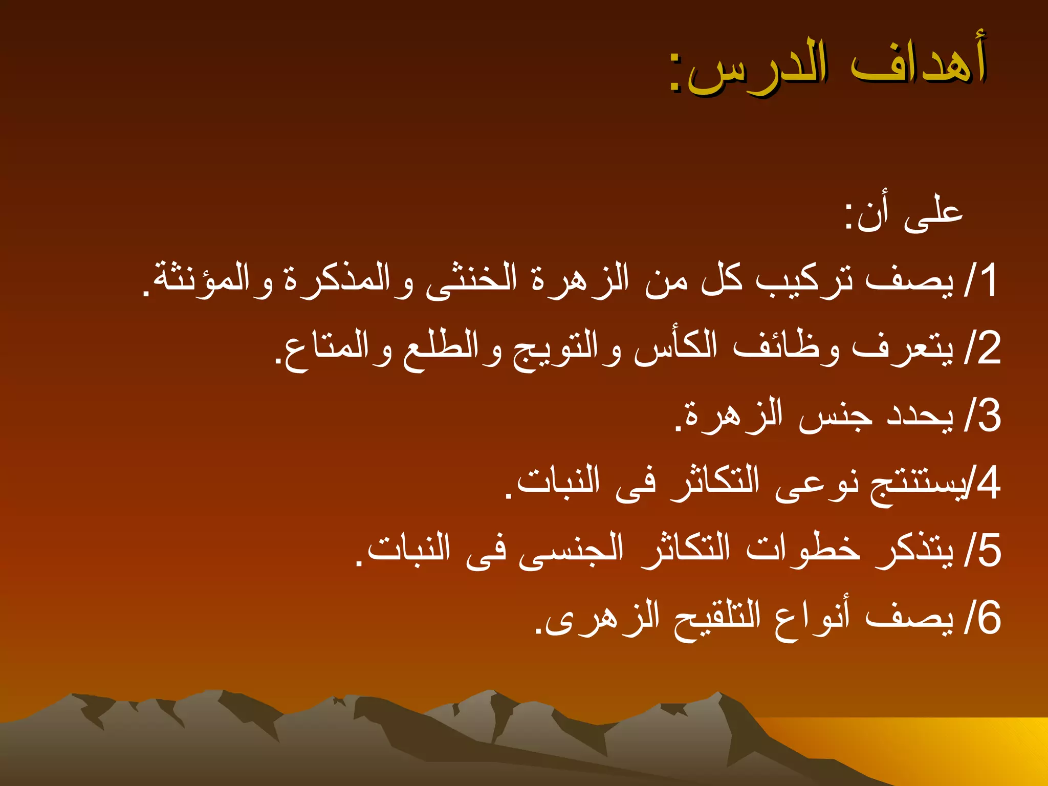 ‫أهداف الدرس:‬
                                              ‫على أن:‬
‫1/ يصف تركيب كل من الزهرة الخنثى والمذكرة والمؤنثة.‬
         ‫2/ يتعرف وظائف الكأس والتويج والطلع والمتاع.‬
                                   ‫3/ يحدد جنس الزهرة.‬
                        ‫4/يستنتج نوعى التكاثر فى النبات.‬
              ‫5/ يتذكر خطوات التكاثر الجنسى فى النبات.‬
                          ‫6/ يصف أنواع التلقيح الزهرى.‬
 