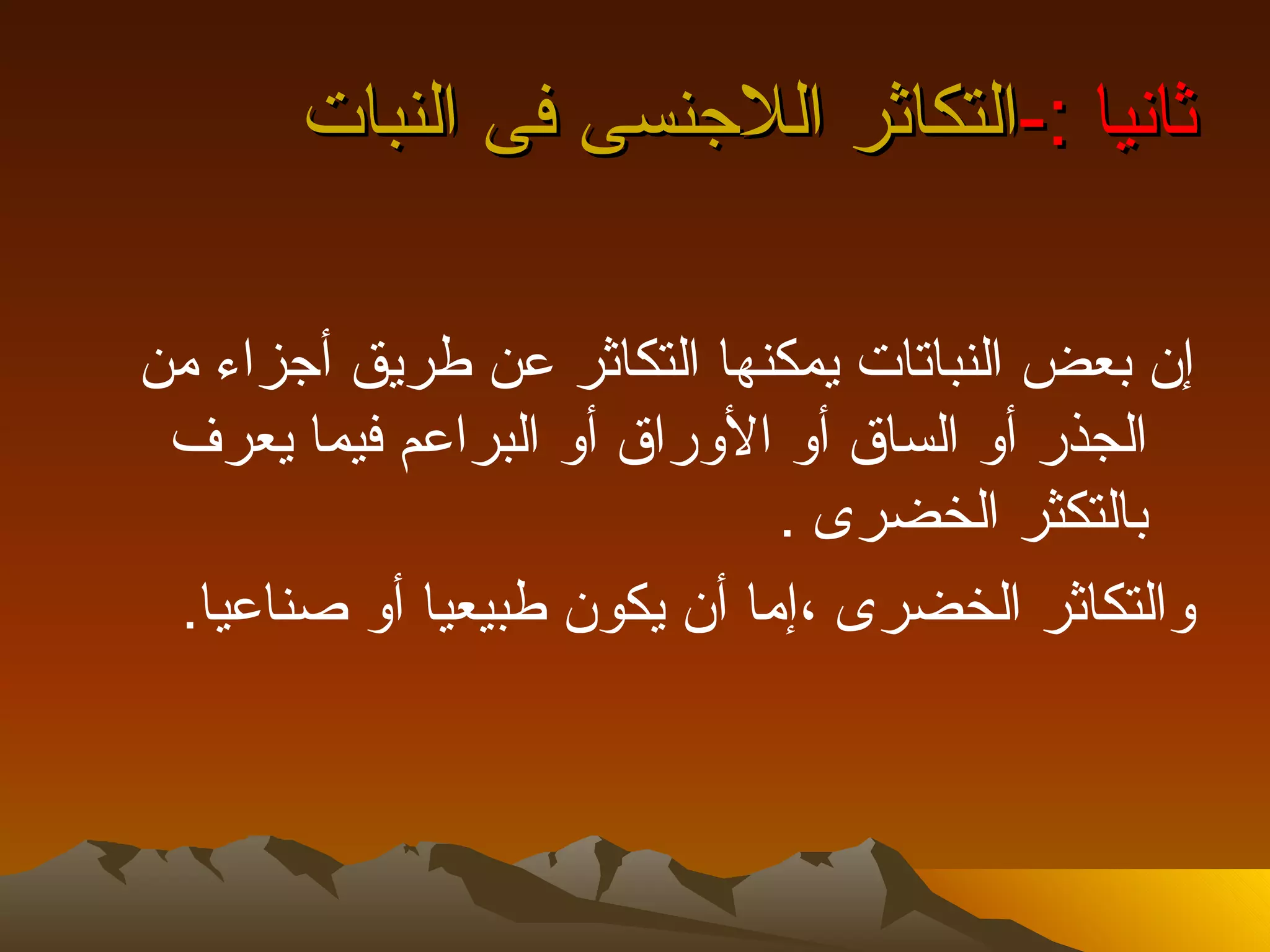 ‫ثانيا :-التكاثر اللجنسى فى النبات‬

‫إن بعض النباتات يمكنها التكاثر عن طريق أجزاء من‬
 ‫الجذر أو الساق أو الوراق أو البراعم فيما يعرف‬
                             ‫بالتكثر الخضرى .‬
 ‫والتكاثر الخضرى ،إما أن يكون طبيعيا أو صناعيا.‬
 