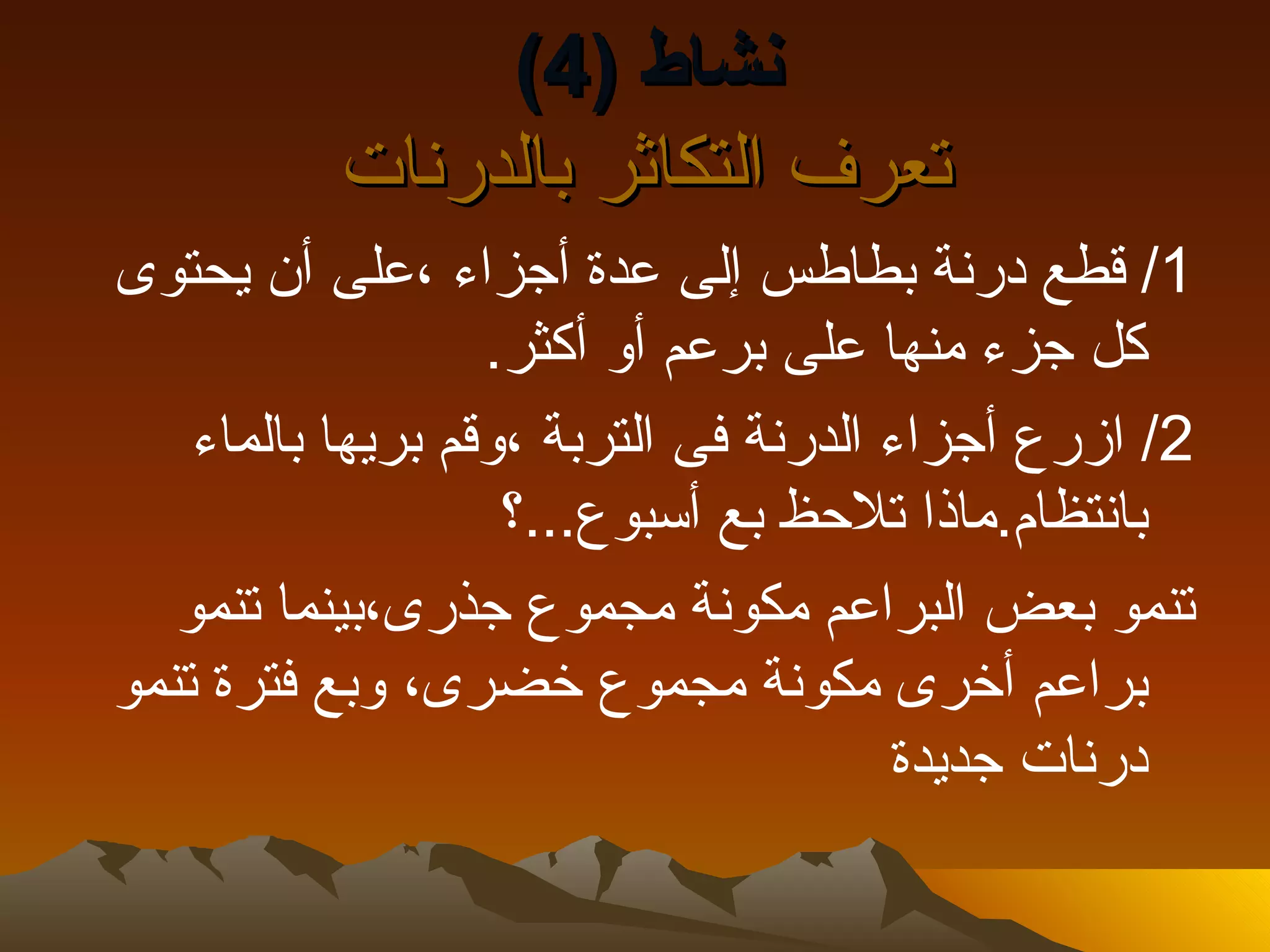 ‫نشاط )4(‬
          ‫تعرف التكاثر بالدرنات‬
‫1/ قطع درنة بطاطس إلى عدة أجزاء ،على أن يحتوى‬
                   ‫كل جزء منها على برعم أو أكثر.‬
    ‫2/ ازرع أجزاء الدرنة فى التربة ،وقم بريها بالماء‬
                    ‫بانتظام.ماذا تلحظ بع أسبوع...؟‬
   ‫تنمو بعض البراعم مكونة مجموع جذرى،بينما تنمو‬
‫براعم أخرى مكونة مجموع خضرى، وبع فترة تنمو‬
                                       ‫درنات جديدة‬
 