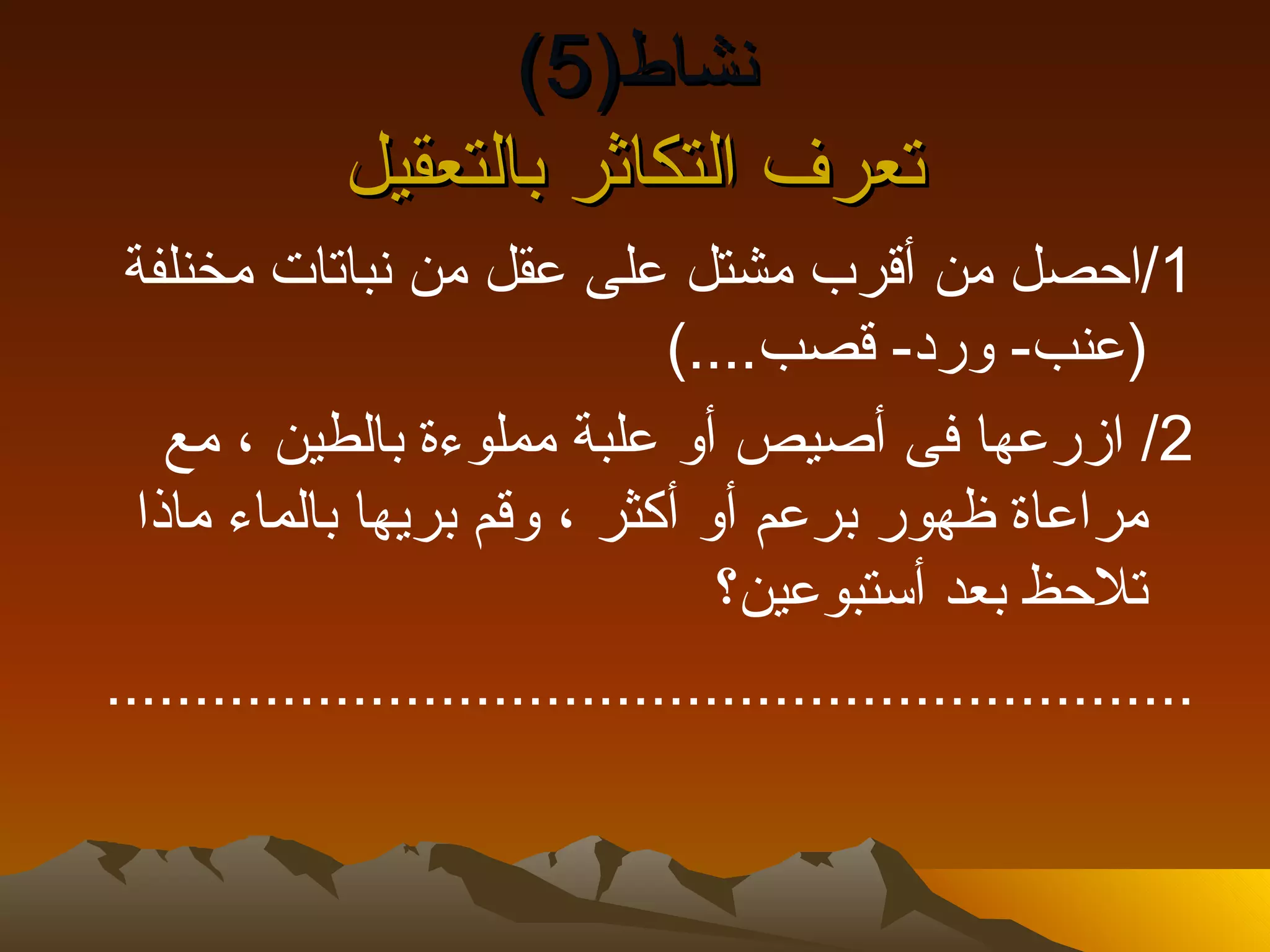 ‫نشاط)5(‬
             ‫تعرف التكاثر بالتعقيل‬
 ‫1/احصل من أقرب مشتل على عقل من نباتات مخنلفة‬
                                ‫)عنب- ورد- قصب....(‬
    ‫2/ ازرعها فى أصيص أو علبة مملوءة بالطين ، مع‬
  ‫مراعاة ظهور برعم أو أكثر ، وقم بريها بالماء ماذا‬
                                   ‫تلحظ بعد أستبوعين؟‬
‫..............................................................‬
 