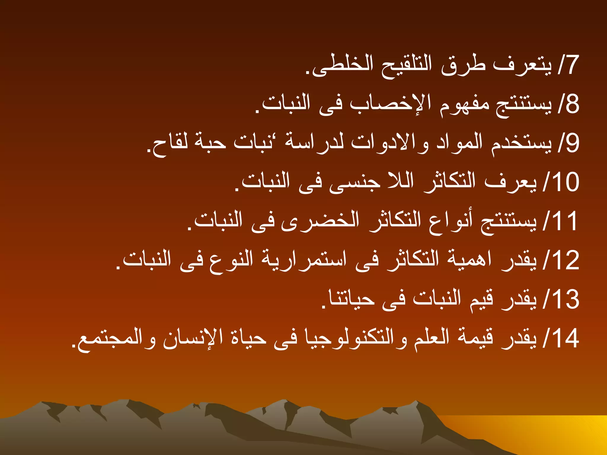 ‫7/ يتعرف طرق التلقيح الخلطى.‬
                     ‫8/ يستنتج مفهوم الخصاب فى النبات.‬
        ‫9/ يستخدم المواد والدوات لدراسة ’نبات حبة لقاح.‬
                  ‫01/ يعرف التكاثر الل جنسى فى النبات.‬
             ‫11/ يستنتج أنواع التكاثر الخضرى فى النبات.‬
     ‫21/ يقدر اهمية التكاثر فى استمرارية النوع فى النبات.‬
                             ‫31/ يقدر قيم النبات فى حياتنا.‬
‫41/ يقدر قيمة العلم والتكنولوجيا فى حياة النسان والمجتمع.‬
 