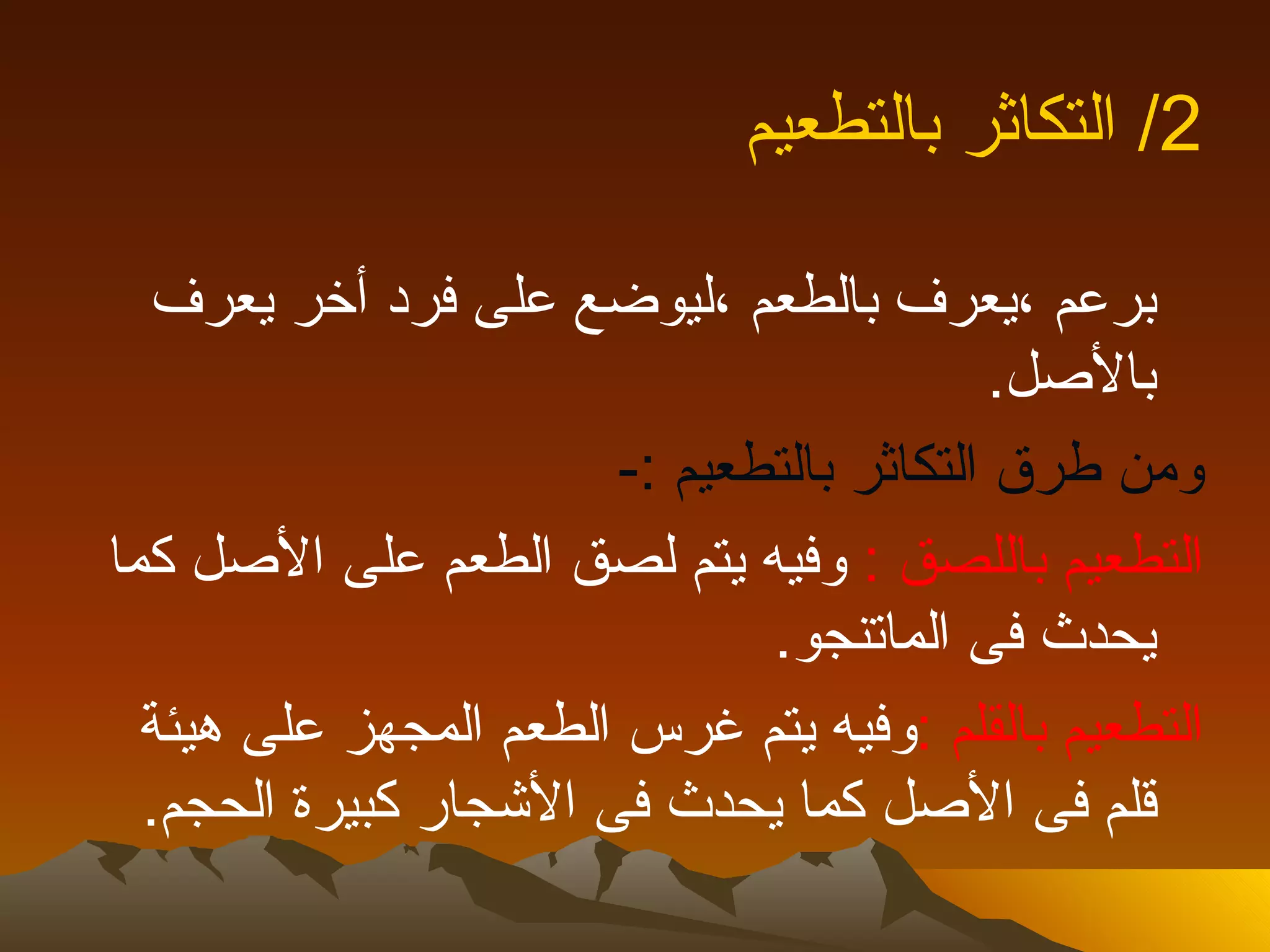 ‫2/ التكاثر بالتطعيم‬

  ‫برعم ،يعرف بالطعم ،ليوضع على فرد أخر يعرف‬
                                           ‫بالصل.‬
                       ‫ومن طرق التكاثر بالتطعيم :-‬
‫التطعيم باللصق : وفيه يتم لصق الطعم على الصل كما‬
                              ‫يحدث فى الماتنجو.‬
  ‫التطعيم بالقلم :وفيه يتم غرس الطعم المجهز على هيئة‬
  ‫قلم فى الصل كما يحدث فى الشجار كبيرة الحجم.‬
 