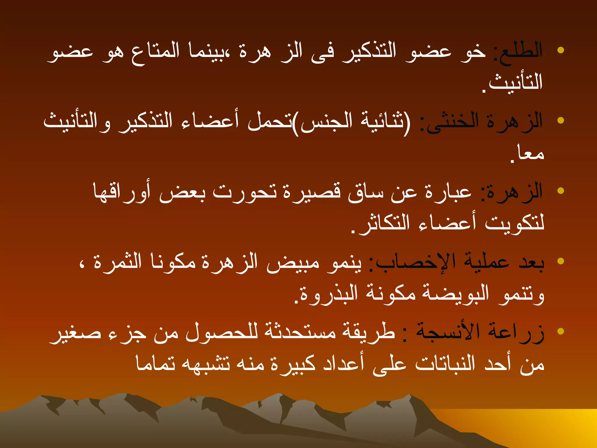 ‫الطلع: خو عضو التذكير فى الز هرة ،بينما المتاع هو عضو‬          ‫•‬
                                                    ‫التأنيث.‬
‫الزهرة الخنثى: )ثنائية الجنس(تحمل أعضاء التذكير والتأنيث‬       ‫•‬
                                                       ‫معا.‬
      ‫الزهرة: عبارة عن ساق قصيرة تحورت بعض أوراقها‬             ‫•‬
                                    ‫لتكويت أعضاء التكاثر.‬
    ‫بعد عملية الخصاب: ينمو مبيض الزهرة مكونا الثمرة ،‬          ‫•‬
                             ‫وتنمو البويضة مكونة البذروة.‬
‫زراعة النسجة : طريقة مستحدثة للحصول من جزء صغير‬                ‫•‬
           ‫من أحد النباتات على أعداد كبيرة منه تشبهه تماما‬
 