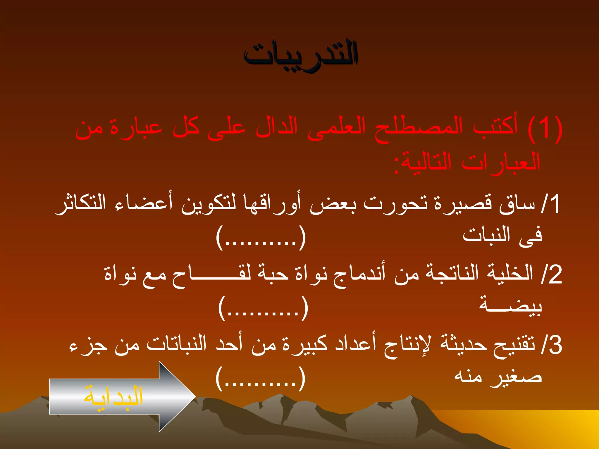 ‫التدريبات‬
  ‫)1( أكتب المصطلح العلمى الدال على كل عبارة من‬
                                ‫العبارات التالية:‬
‫1/ ساق قصيرة تحورت بعض أوراقها لتكوين أعضاء التكاثر‬
                     ‫)..........(‬                  ‫فى النبات‬
       ‫2/ الخلية الناتجة من أندماج نواة حبة لقــــــــاح مع نواة‬
                     ‫)..........(‬                     ‫بيضـــة‬
 ‫3/ تقنيح حديثة لنتاج أعداد كبيرة من أحد النباتات من جزء‬
                     ‫)..........(‬                 ‫صغير منه‬
   ‫البداية‬
 