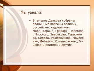 Мы узнали:

   • В галерее Данкова собраны
     подлинные картины великих
     российских художников:
     Мора, Корина, Грабаря, Пластова
     , Нисского, Зверькова, Герасимо
     ва, Серова, Решетникова, Моисее
     нко, Дейнеки, Кончаловского, Чу
     йкова, Левитина и других.
 
