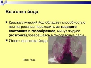 Возгонка йода

   Кристаллический йод обладает способностью
    при нагревании переходить из твердого
    состояния в газообразное, минуя жидкое
    (возгонка),превращаясь в фиолетовые пары.
   Опыт: возгонка йода



           Пары йода
 