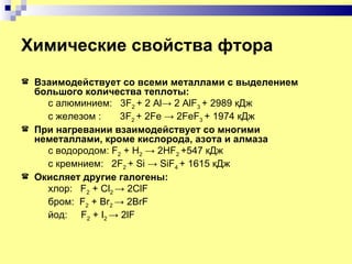 Химические свойства фтора
   Взаимодействует со всеми металлами с выделением
    большого количества теплоты:
      с алюминием: 3F2 + 2 Al→ 2 AlF3 + 2989 кДж
      с железом :     3F2 + 2Fe → 2FeF3 + 1974 кДж
   При нагревании взаимодействует со многими
    неметаллами, кроме кислорода, азота и алмаза
      с водородом: F2 + H2 → 2HF2 +547 кДж
      c кремнием: 2F2 + Si → SiF4 + 1615 кДж
   Окисляет другие галогены:
      хлор: F2 + Cl2 → 2ClF
      бром: F2 + Br2 → 2BrF
      йод: F2 + I2 → 2lF
 