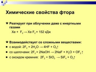 Химические свойства фтора

   Реагирует при облучении даже с инертными
    газами
      Xe + F2 → Xe F2 + 152 кДж


   Взаимодействует со сложными веществами:
   с водой: 2F2 + 2H2O → 4HF + O2↑
   cо щелочами: 2F2 + 2NaOH → 2NaF + H2O + OF2 ↑
   с оксидом кремния: 2F2 + SiO2 → SiF4 + O2↑
 