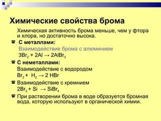 Химические свойства брома
    Химическая активность брома меньше, чем у фтора
    и хлора, но достаточно высока.
    С металлами:
     Взаимодействие брома с алюминием
     3Br2 + 2Al → 2AlBr3
   С неметаллами:
    Взаимодействие с водородом
    Br2 + H2 → 2 HBr
   Взаимодействие с кремнием
    2Br2 + Si → SiBr4
   При растворении брома в воде образуется бромная
    вода, которую используют в органической химии.
 