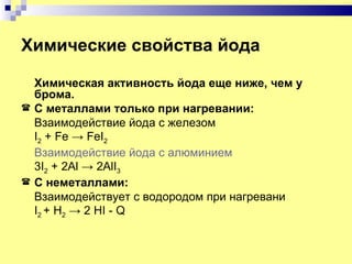 Химические свойства йода

    Химическая активность йода еще ниже, чем у
    брома.
   С металлами только при нагревании:
    Взаимодействие йода с железом
    I2 + Fe → FeI2
    Взаимодействие йода с алюминием
    3I2 + 2Al → 2AlI3
   С неметаллами:
    Взаимодействует с водородом при нагревани
    I2 + H2 → 2 HI - Q
 