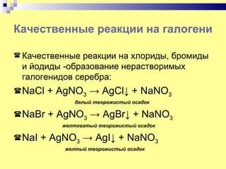 Качественные реакции на галогенид-и

 Качественные реакции на хлориды, бромиды
 и йодиды -образование нерастворимых
 галогенидов серебра:
 NaCl   + AgNO3 → AgCl↓ + NaNO3
               белый творожистый осадок

 NaBr   + AgNO3 → AgBr↓ + NaNO3
            желтоватый творожистый осадок

 NaI   + AgNO3 → AgI↓ + NaNO3
            желтый творожистый осадок
 