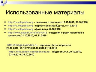 Использованные материалы
    http://ru.wikipedia.org – сведения о галогенах,15.10.2010, 31.10.2010
    http://ru.wikipedia.org - портрет Бернара Куртуа,15.10.2010
    http://ru.wikipedia.org - фото йода,17.10.2010
    http://www.baby24.lv/ru/info-h/412 - сведения о роли галогенов в
     организме,31.10.2010, 01.11.2010



    http://images.yandex.ru- картинки, фото, портреты
    28.10.2010, 29.10.2010,31.10.2010,01.11.2010
      http:/, files.school-collection.edu.ru- видеоопыты, 20.10.2010,
      23.10.2010, 30.10.2010
 