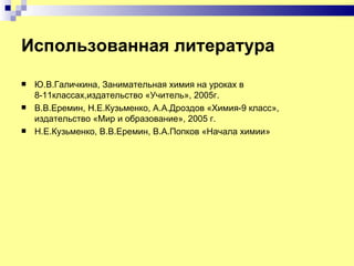 Использованная литература
   Ю.В.Галичкина, Занимательная химия на уроках в
    8-11классах,издательство «Учитель», 2005г.
   В.В.Еремин, Н.Е.Кузьменко, А.А.Дроздов «Химия-9 класс»,
    издательство «Мир и образование», 2005 г.
   Н.Е.Кузьменко, В.В.Еремин, В.А.Попков «Начала химии»
 
