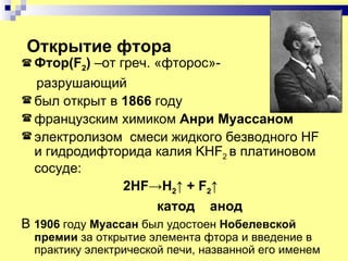 Открытие фтора
 Фтор(F2)  –от греч. «фторос»-
  разрушающий
 был открыт в 1866 году
 французским химиком Анри Муассаном
 электролизом смеси жидкого безводного HF
  и гидродифторида калия KHF2 в платиновом
  сосуде:
                 2HF→H2↑ + F2↑
                      катод анод
В 1906 году Муассан был удостоен Нобелевской
 премии за открытие элемента фтора и введение в
 практику электрической печи, названной его именем
 