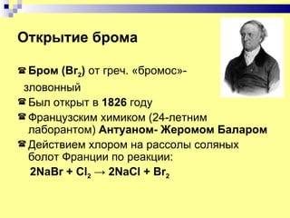 Открытие брома

 Бром  (Br2) от греч. «бромос»-
 зловонный
 Был открыт в 1826 году
 Французским химиком (24-летним
  лаборантом) Антуаном- Жеромом Баларом
 Действием хлором на рассолы соляных
  болот Франции по реакции:
  2NaBr + Cl2 → 2NaCl + Br2
 